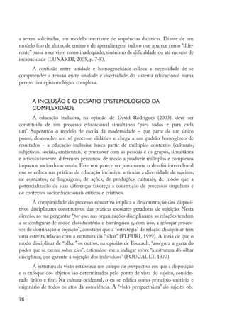 a serem solicitadas, um modelo invariante de sequências didáticas. Diante de um
         modelo fixo de aluno, de ensino e de aprendizagem tudo o que aparece como “dife-
         rente” passa a ser visto como inadequado, sinônimo de dificuldade ou até mesmo de
         incapacidade (LUNARDI, 2005, p. 7-8).
               A confusão entre unidade e homogeneidade coloca a necessidade de se
         compreender a tensão entre unidade e diversidade do sistema educacional numa
         perspectiva epistemológica complexa.


                     A inclusão e o desafio epistemológico da
                     complexidade
                A educação inclusiva, na opinião de David Rodrigues (2003), deve ser
         constituída de um processo educacional simultâneo “para todos e para cada
         um”. Superando o modelo de escola da modernidade – que parte de um único
         ponto, desenvolve um só processo didático e chega a um padrão homogêneo de
         resultados – a educação inclusiva busca partir de múltiplos contextos (culturais,
         subjetivos, sociais, ambientais) e promover com as pessoas e os grupos, simultânea
         e articuladamente, diferentes percursos, de modo a produzir múltiplos e complexos
         impactos socioeducacionais. Este nos parece ser justamente o desafio intercultural
         que se coloca nas práticas de educação inclusiva: articular a diversidade de sujeitos,
         de contextos, de linguagens, de ações, de produções culturais, de modo que a
         potencialização de suas diferenças favoreça a construção de processos singulares e
         de contextos socioeducacionais críticos e criativos.
                A complexidade do processo educativo implica a desconstrução dos disposi-
         tivos disciplinares constitutivos das práticas escolares geradoras de sujeição. Nesta
         direção, ao me perguntar “por que, nas organizações disciplinares, as relações tendem
         a se configurar de modo classificatório e hierárquico e, com isso, a reforçar proces-
         sos de dominação e sujeição”, constatei que a “estratégia” de relação disciplinar tem
         uma estreita relação com a estrutura do “olhar” (FLEURI, 1999). A ideia de que o
         modo disciplinar de “olhar” os outros, na opinião de Foucault, “assegura a garra do
         poder que se exerce sobre eles”, estimulou-me a indagar sobre “a estrutura do olhar
         disciplinar, que garante a sujeição dos indivíduos” (FOUCAULT, 1977).
               A estrutura da visão estabelece um campo de perspectiva em que a disposição
         e o enfoque dos objetos são determinados pelo ponto de vista do sujeito, conside-
         rado único e fixo. Na cultura ocidental, o eu se edifica como princípio unitário e
         originário de todos os atos da consciência. A “visão perspectivista” do sujeito ob-

         76




EdInc_Rev2.indd 76                                                                                9/22/09 4:58:08 PM
 