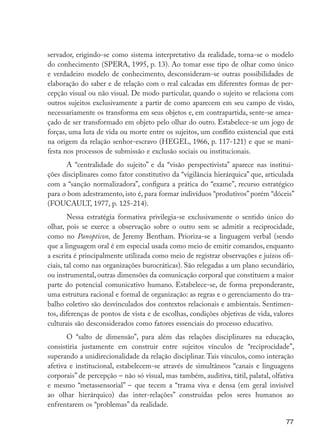 servador, erigindo-se como sistema interpretativo da realidade, torna-se o modelo
                     do conhecimento (SPERA, 1995, p. 13). Ao tomar esse tipo de olhar como único
                     e verdadeiro modelo de conhecimento, desconsideram-se outras possibilidades de
                     elaboração do saber e de relação com o real calcadas em diferentes formas de per-
                     cepção visual ou não visual. De modo particular, quando o sujeito se relaciona com
                     outros sujeitos exclusivamente a partir de como aparecem em seu campo de visão,
                     necessariamente os transforma em seus objetos e, em contrapartida, sente-se amea-
                     çado de ser transformado em objeto pelo olhar do outro. Estabelece-se um jogo de
                     forças, uma luta de vida ou morte entre os sujeitos, um conflito existencial que está
                     na origem da relação senhor-escravo (HEGEL, 1966, p. 117-121) e que se mani-
                     festa nos processos de submissão e exclusão sociais ou institucionais.
                           A “centralidade do sujeito” e da “visão perspectivista” aparece nas institui-
                     ções disciplinares como fator constitutivo da “vigilância hierárquica” que, articulada
                     com a “sanção normalizadora”, configura a prática do “exame”, recurso estratégico
                     para o bom adestramento, isto é, para formar indivíduos “produtivos” porém “dóceis”
                     (FOUCAULT, 1977, p. 125-214).
                             Nessa estratégia formativa privilegia-se exclusivamente o sentido único do
                     olhar, pois se exerce a observação sobre o outro sem se admitir a reciprocidade,
                     como no Panopticon, de Jeremy Bentham. Prioriza-se a linguagem verbal (sendo
                     que a linguagem oral é em especial usada como meio de emitir comandos, enquanto
                     a escrita é principalmente utilizada como meio de registrar observações e juízos ofi-
                     ciais, tal como nas organizações burocráticas). São relegadas a um plano secundário,
                     ou instrumental, outras dimensões da comunicação corporal que constituem a maior
                     parte do potencial comunicativo humano. Estabelece-se, de forma preponderante,
                     uma estrutura racional e formal de organização: as regras e o gerenciamento do tra-
                     balho coletivo são desvinculados dos contextos relacionais e ambientais. Sentimen-
                     tos, diferenças de pontos de vista e de escolhas, condições objetivas de vida, valores
                     culturais são desconsiderados como fatores essenciais do processo educativo.
                            O “salto de dimensão”, para além das relações disciplinares na educação,
                     consistiria justamente em construir entre sujeitos vínculos de “reciprocidade”,
                     superando a unidirecionalidade da relação disciplinar. Tais vínculos, como interação
                     afetiva e institucional, estabelecem-se através de simultâneos “canais e linguagens
                     corporais” de percepção – não só visual, mas também, auditiva, tátil, palatal, olfativa
                     e mesmo “metassensorial” – que tecem a “trama viva e densa (em geral invisível
                     ao olhar hierárquico) das inter-relações” construídas pelos seres humanos ao
                     enfrentarem os “problemas” da realidade.

                                                                                                         77




EdInc_Rev2.indd 77                                                                                     9/22/09 4:58:08 PM
 