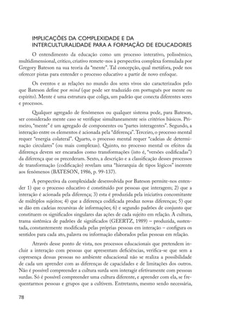 Implicações da complexidade e da
                     interculturalidade para a formação de educadores
               O entendimento da educação como um processo interativo, polissêmico,
         multidimensional, crítico, criativo remete-nos à perspectiva complexa formulada por
         Gregory Bateson na sua teoria da “mente”. Tal concepção, qual metáfora, pode nos
         oferecer pistas para entender o processo educativo a partir de novo enfoque.
                Os eventos e as relações no mundo dos seres vivos são caracterizados pelo
         que Bateson define por mind (que pode ser traduzido em português por mente ou
         espírito). Mente é uma estrutura que coliga, um padrão que conecta diferentes seres
         e processos.
                Qualquer agregado de fenômenos ou qualquer sistema pode, para Bateson,
         ser considerado mente caso se verifique simultaneamente seis critérios básicos. Pri-
         meiro, “mente” é um agregado de componentes ou “partes interagentes”. Segundo, a
         interação entre os elementos é acionada pela “diferença”. Terceiro, o processo mental
         requer “energia colateral”. Quarto, o processo mental requer “cadeias de determi-
         nação circulares” (ou mais complexas). Quinto, no processo mental os efeitos da
         diferença devem ser encarados como transformações (isto é, “versões codificadas”)
         da diferença que os precederam. Sexto, a descrição e a classificação desses processos
         de transformação (codificação) revelam uma “hierarquia de tipos lógicos” inerente
         aos fenômenos (BATESON, 1986, p. 99-137).
                A perspectiva da complexidade desenvolvida por Bateson permite-nos enten-
         der 1) que o processo educativo é constituído por pessoas que interagem; 2) que a
         interação é acionada pela diferença; 3) esta é produzida pela iniciativa concomitante
         de múltiplos sujeitos; 4) que a diferença codificada produz novas diferenças; 5) que
         se dão em cadeias recursivas de informações; 6) e segundo padrões de conjunto que
         constituem os significados singulares das ações de cada sujeito em relação. A cultura,
         trama sistêmica de padrões de significados (GEERTZ, 1989) – produzida, susten-
         tada, constantemente modificada pelas próprias pessoas em interação – configura os
         sentidos para cada ato, palavra ou informação elaborados pelas pessoas em relação.
                Através desse ponto de vista, nos processos educacionais que pretendem in-
         cluir a interação com pessoas que apresentam deficiências, verifica-se que sem a
         copresença dessas pessoas no ambiente educacional não se realiza a possibilidade
         de cada um aprender com as diferenças de capacidades e de limitações dos outros.
         Não é possível compreender a cultura surda sem interagir efetivamente com pessoas
         surdas. Só é possível compreender uma cultura diferente, e aprender com ela, se fre-
         quentarmos pessoas e grupos que a cultivem. Entretanto, mesmo sendo necessária,

         78




EdInc_Rev2.indd 78                                                                                9/22/09 4:58:08 PM
 