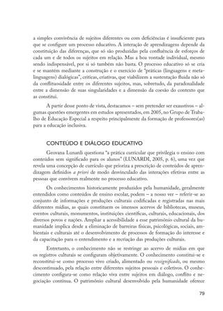 a simples convivência de sujeitos diferentes ou com deficiências é insuficiente para
                     que se configure um processo educativo. A interação de aprendizagens depende da
                     constituição das diferenças, que só são produzidas pela confluência de esforços de
                     cada um e de todos os sujeitos em relação. Mas a boa vontade individual, mesmo
                     sendo indispensável, por si só também não basta. O processo educativo só se cria
                     e se mantém mediante a construção e o exercício de “práticas (linguagens e meta-
                     linguagens) dialógicas”, críticas, criativas, que viabilizem a sustentação fluida não só
                     da conflituosidade entre os diferentes sujeitos, mas, sobretudo, da paradoxalidade
                     entre a dimensão de suas singularidades e a dimensão da coesão do contexto que
                     as constitui.
                           A partir desse ponto de vista, destacamos – sem pretender ser exaustivos – al-
                     gumas questões emergentes em estudos apresentados, em 2005, no Grupo de Traba-
                     lho de Educação Especial a respeito principalmente da formação de professores(as)
                     para a educação inclusiva.


                           Conteúdo e diálogo educativo
                            Geovana Lunardi questiona “a prática curricular que privilegia o ensino com
                     conteúdos sem significado para os alunos” (LUNARDI, 2005, p. 6), uma vez que
                     revela uma concepção de currículo que prioriza a prescrição de conteúdos de apren-
                     dizagem definidos a priori de modo desvinculado das interações efetivas entre as
                     pessoas que convivem realmente no processo educativo.
                            Os conhecimentos historicamente produzidos pela humanidade, geralmente
                     entendidos como conteúdos de ensino escolar, podem – a nosso ver – referir-se ao
                     conjunto de informações e produções culturais codificadas e registradas nas mais
                     diferentes mídias, as quais constituem os imensos acervos de bibliotecas, museus,
                     eventos culturais, monumentos, instituições científicas, culturais, educacionais, dos
                     diversos povos e nações. Ampliar a acessibilidade a esse patrimônio cultural da hu-
                     manidade implica desde a eliminação de barreiras físicas, psicológicas, sociais, am-
                     bientais e culturais até o desenvolvimento de processos de formação do interesse e
                     da capacitação para o entendimento e a recriação das produções culturais.
                           Entretanto, o conhecimento não se restringe ao acervo de mídias em que
                     os registros culturais se configuram objetivamente. O conhecimento constitui-se e
                     reconstitui-se como processo vivo criado, alimentado ou ressignificado, ou mesmo
                     descontinuado, pela relação entre diferentes sujeitos pessoais e coletivos. O conhe-
                     cimento configura-se como relação viva entre sujeitos em diálogo, conflito e ne-
                     gociação contínua. O patrimônio cultural desenvolvido pela humanidade oferece

                                                                                                          79




EdInc_Rev2.indd 79                                                                                      9/22/09 4:58:08 PM
 