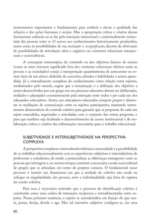 instrumentos importantes e fundamentais para conferir e elevar a qualidade das
         relações e das ações humanas e sociais. Mas a apropriação crítica e criativa dessas
         ferramentas culturais só se faz pela interação intencional e contextualmente susten-
         tada das pessoas entre si. O acesso aos conhecimentos historicamente produzidos,
         assim como às possibilidades de sua recriação e ressignificação, decorre da efetivação
         de possibilidades de articulação ativa e orgânica em contextos relacionais interpes-
         soais e socioculturais.
                 A concepção estereotípica de conteúdo ou dos objetivos básicos de ensino
         (como se estes tivessem significado fora dos contextos relacionais efetivos entre as
         pessoas e as sociedades) enseja a interpretação quantitativista de acrescentar ou re-
         tirar itens de um elenco definido de conceitos, atitudes e habilidades a serem apren-
         didas. Já o entendimento complexo do conhecimento como relação entre sujeitos,
         mediatizados pelo mundo, sugere que a tematização e a definição dos objetivos a
         serem desenvolvidos por um grupo em seu processo educativo devem ser deliberados,
         avaliados e planejados constantemente pela interação entre todos e por cada um dos
         educandos-educadores. Assim, aos educadores-educandos compete propor e alimen-
         tar as mediações de comunicação entre os sujeitos participantes, mantendo instru-
         mentos democráticos de controle coletivo para garantir que as propostas de cada um
         sejam entendidas, negociadas e articuladas com o conjunto das outras propostas, e
         para que também seja facilitado o desenvolvimento de acesso institucional e de ree-
         laboração crítica e criativa das informações necessárias para o trabalho educacional.


                     Subjetividade e intersubjetividade na perspectiva
                     complexa
                A perspectiva complexa e intercultural evidencia a necessidade e a possibilidade
         de se trabalhar educacionalmente com as experiências subjetivas e intersubjetivas de
         professores e estudantes, de modo a potencializar as diferenças emergentes entre as
         pessoas que interagem e, ao mesmo tempo, construir a necessária coesão sociocultural
         de grupos que se articulam em torno de projetos comuns. O fundamental nesse
         processo é manter um dinamismo em que a unidade do coletivo não anule ou
         sufoque as singularidades das pessoas, nem a individualidade seja fator de ruptura
         da coesão coletiva.
                 Para isso, é necessário entender que o processo de identificação coletiva é
         construído como uma cadeia de interações recíprocas e retroalimentadas entre su-
         jeitos. Numa primeira instância, o sujeito se autoidentifica em função do que sen-
         te, pensa, deseja, decide e age. Mas tal iniciativa subjetiva configura-se, em uma

         80




EdInc_Rev2.indd 80                                                                                 9/22/09 4:58:08 PM
 