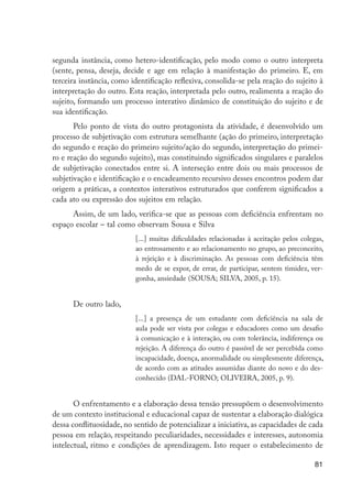 segunda instância, como hetero-identificação, pelo modo como o outro interpreta
                     (sente, pensa, deseja, decide e age em relação à manifestação do primeiro. E, em
                     terceira instância, como identificação reflexiva, consolida-se pela reação do sujeito à
                     interpretação do outro. Esta reação, interpretada pelo outro, realimenta a reação do
                     sujeito, formando um processo interativo dinâmico de constituição do sujeito e de
                     sua identificação.
                            Pelo ponto de vista do outro protagonista da atividade, é desenvolvido um
                     processo de subjetivação com estrutura semelhante (ação do primeiro, interpretação
                     do segundo e reação do primeiro sujeito/ação do segundo, interpretação do primei-
                     ro e reação do segundo sujeito), mas constituindo significados singulares e paralelos
                     de subjetivação conectados entre si. A interseção entre dois ou mais processos de
                     subjetivação e identificação e o encadeamento recursivo desses encontros podem dar
                     origem a práticas, a contextos interativos estruturados que conferem significados a
                     cada ato ou expressão dos sujeitos em relação.
                           Assim, de um lado, verifica-se que as pessoas com deficiência enfrentam no
                     espaço escolar – tal como observam Sousa e Silva
                                               [...] muitas dificuldades relacionadas à aceitação pelos colegas,
                                               ao entrosamento e ao relacionamento no grupo, ao preconceito,
                                               à rejeição e à discriminação. As pessoas com deficiência têm
                                               medo de se expor, de errar, de participar, sentem timidez, ver-
                                               gonha, ansiedade (SOUSA; SILVA, 2005, p. 15).


                           De outro lado,
                                               [...] a presença de um estudante com deficiência na sala de
                                               aula pode ser vista por colegas e educadores como um desafio
                                               à comunicação e à interação, ou com tolerância, indiferença ou
                                               rejeição. A diferença do outro é passível de ser percebida como
                                               incapacidade, doença, anormalidade ou simplesmente diferença,
                                               de acordo com as atitudes assumidas diante do novo e do des-
                                               conhecido (DAL-FORNO; OLIVEIRA, 2005, p. 9).


                            O enfrentamento e a elaboração dessa tensão pressupõem o desenvolvimento
                     de um contexto institucional e educacional capaz de sustentar a elaboração dialógica
                     dessa conflituosidade, no sentido de potencializar a iniciativa, as capacidades de cada
                     pessoa em relação, respeitando peculiaridades, necessidades e interesses, autonomia
                     intelectual, ritmo e condições de aprendizagem. Isto requer o estabelecimento de

                                                                                                            81




EdInc_Rev2.indd 81                                                                                        9/22/09 4:58:08 PM
 