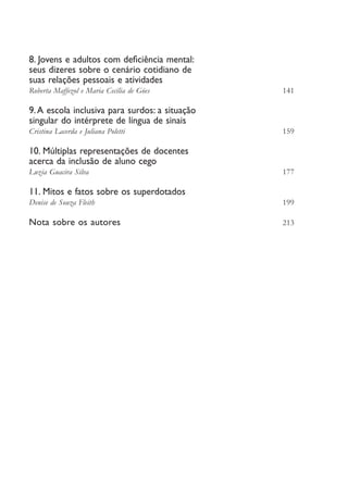 8. Jovens e adultos com deficiência mental:
         seus dizeres sobre o cenário cotidiano de
         suas relações pessoais e atividades
         Roberta Maffezol e Maria Cecília de Góes	       141

         9. A escola inclusiva para surdos: a situação
         singular do intérprete de língua de sinais
         Cristina Lacerda e Juliana Poletti	             159

         10. Múltiplas representações de docentes
         acerca da inclusão de aluno cego
         Luzia Guacira Silva	                            177

         11. Mitos e fatos sobre os superdotados
         Denise de Souza Fleith	                         199

         Nota sobre os autores	                          213




EdInc_Rev2.indd 8                                              9/22/09 4:58:03 PM
 