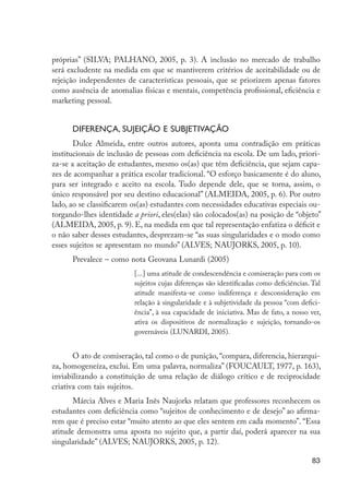 próprias” (SILVA; PALHANO, 2005, p. 3). A inclusão no mercado de trabalho
                     será excludente na medida em que se mantiverem critérios de aceitabilidade ou de
                     rejeição independentes de características pessoais, que se priorizem apenas fatores
                     como ausência de anomalias físicas e mentais, competência profissional, eficiência e
                     marketing pessoal.


                           Diferença, sujeição e subjetivação
                            Dulce Almeida, entre outros autores, aponta uma contradição em práticas
                     institucionais de inclusão de pessoas com deficiência na escola. De um lado, priori-
                     za-se a aceitação de estudantes, mesmo os(as) que têm deficiência, que sejam capa-
                     zes de acompanhar a prática escolar tradicional. “O esforço basicamente é do aluno,
                     para ser integrado e aceito na escola. Tudo depende dele, que se torna, assim, o
                     único responsável por seu destino educacional” (ALMEIDA, 2005, p. 6). Por outro
                     lado, ao se classificarem os(as) estudantes com necessidades educativas especiais ou-
                     torgando-lhes identidade a priori, eles(elas) são colocados(as) na posição de “objeto”
                     (ALMEIDA, 2005, p. 9). E, na medida em que tal representação enfatiza o déficit e
                     o não saber desses estudantes, desprezam-se “as suas singularidades e o modo como
                     esses sujeitos se apresentam no mundo” (ALVES; NAUJORKS, 2005, p. 10).
                           Prevalece – como nota Geovana Lunardi (2005)
                                               [...] uma atitude de condescendência e comiseração para com os
                                               sujeitos cujas diferenças são identificadas como deficiências. Tal
                                               atitude manifesta-se como indiferença e desconsideração em
                                               relação à singularidade e à subjetividade da pessoa “com defici-
                                               ência”, à sua capacidade de iniciativa. Mas de fato, a nosso ver,
                                               ativa os dispositivos de normalização e sujeição, tornando-os
                                               governáveis (LUNARDI, 2005).


                            O ato de comiseração, tal como o de punição, “compara, diferencia, hierarqui-
                     za, homogeneíza, exclui. Em uma palavra, normaliza” (FOUCAULT, 1977, p. 163),
                     inviabilizando a constituição de uma relação de diálogo crítico e de reciprocidade
                     criativa com tais sujeitos.
                            Márcia Alves e Maria Inês Naujorks relatam que professores reconhecem os
                     estudantes com deficiência como “sujeitos de conhecimento e de desejo” ao afirma-
                     rem que é preciso estar “muito atento ao que eles sentem em cada momento”. “Essa
                     atitude demonstra uma aposta no sujeito que, a partir daí, poderá aparecer na sua
                     singularidade” (ALVES; NAUJORKS, 2005, p. 12).

                                                                                                             83




EdInc_Rev2.indd 83                                                                                         9/22/09 4:58:08 PM
 