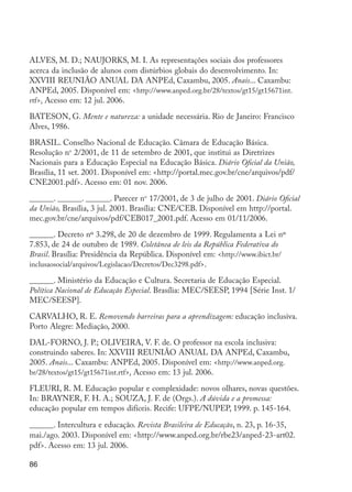 ALVES, M. D.; NAUJORKS, M. I. As representações sociais dos professores
         acerca da inclusão de alunos com distúrbios globais do desenvolvimento. In:
         XXVIII REUNIÃO ANUAL DA ANPEd, Caxambu, 2005. Anais... Caxambu:
         ANPEd, 2005. Disponível em: <http://www.anped.org.br/28/textos/gt15/gt15671int.
         rtf>. Acesso em: 12 jul. 2006.

         BATESON, G. Mente e natureza: a unidade necessária. Rio de Janeiro: Francisco
         Alves, 1986.

         BRASIL. Conselho Nacional de Educação. Câmara de Educação Básica.
         Resolução no 2/2001, de 11 de setembro de 2001, que institui as Diretrizes
         Nacionais para a Educação Especial na Educação Básica. Diário Oficial da União,
         Brasília, 11 set. 2001. Disponível em: <http://portal.mec.gov.br/cne/arquivos/pdf/
         CNE2001.pdf>. Acesso em: 01 nov. 2006.

         ______. ______. ______. Parecer no 17/2001, de 3 de julho de 2001. Diário Oficial
         da União, Brasília, 3 jul. 2001. Brasília: CNE/CEB. Disponível em http://portal.
         mec.gov.br/cne/arquivos/pdf/CEB017_2001.pdf. Acesso em 01/11/2006.

         ______. Decreto nº 3.298, de 20 de dezembro de 1999. Regulamenta a Lei nº
         7.853, de 24 de outubro de 1989. Coletânea de leis da República Federativa do
         Brasil. Brasília: Presidência da República. Disponível em: <http://www.ibict.br/
         inclusaosocial/arquivos/Legislacao/Decretos/Dec3298.pdf>.

         ______. Ministério da Educação e Cultura. Secretaria de Educação Especial.
         Política Nacional de Educação Especial. Brasília: MEC/SEESP, 1994 [Série Inst. 1/
         MEC/SEESP].

         CARVALHO, R. E. Removendo barreiras para a aprendizagem: educação inclusiva.
         Porto Alegre: Mediação, 2000.

         DAL-FORNO, J. P.; OLIVEIRA, V. F. de. O professor na escola inclusiva:
         construindo saberes. In: XXVIII REUNIÃO ANUAL DA ANPEd, Caxambu,
         2005. Anais... Caxambu: ANPEd, 2005. Disponível em: <http://www.anped.org.
         br/28/textos/gt15/gt15671int.rtf>. Acesso em: 13 jul. 2006.

         FLEURI, R. M. Educação popular e complexidade: novos olhares, novas questões.
         In: BRAYNER, F. H. A.; SOUZA, J. F. de (Orgs.). A dúvida e a promessa:
         educação popular em tempos difíceis. Recife: UFPE/NUPEP, 1999. p. 145-164.

         ______. Intercultura e educação. Revista Brasileira de Educação, n. 23, p. 16-35,
         mai./ago. 2003. Disponível em: <http://www.anped.org.br/rbe23/anped-23-art02.
         pdf>. Acesso em: 13 jul. 2006.

         86




EdInc_Rev2.indd 86                                                                            9/22/09 4:58:09 PM
 