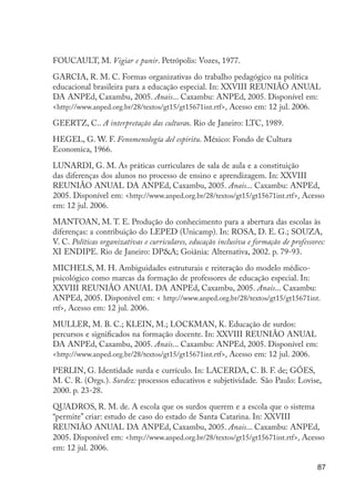FOUCAULT, M. Vigiar e punir. Petrópolis: Vozes, 1977.

                     GARCIA, R. M. C. Formas organizativas do trabalho pedagógico na política
                     educacional brasileira para a educação especial. In: XXVIII REUNIÃO ANUAL
                     DA ANPEd, Caxambu, 2005. Anais... Caxambu: ANPEd, 2005. Disponível em:
                     <http://www.anped.org.br/28/textos/gt15/gt15671int.rtf>. Acesso em: 12 jul. 2006.

                     GEERTZ, C.. A interpretação das culturas. Rio de Janeiro: LTC, 1989.

                     HEGEL, G. W. F. Fenomenología del espiritu. México: Fondo de Cultura
                     Economica, 1966.

                     LUNARDI, G. M. As práticas curriculares de sala de aula e a constituição
                     das diferenças dos alunos no processo de ensino e aprendizagem. In: XXVIII
                     REUNIÃO ANUAL DA ANPEd, Caxambu, 2005. Anais... Caxambu: ANPEd,
                     2005. Disponível em: <http://www.anped.org.br/28/textos/gt15/gt15671int.rtf>. Acesso
                     em: 12 jul. 2006.

                     MANTOAN, M. T. E. Produção do conhecimento para a abertura das escolas às
                     diferenças: a contribuição do LEPED (Unicamp). In: ROSA, D. E. G.; SOUZA,
                     V. C. Políticas organizativas e curriculares, educação inclusiva e formação de professores:
                     XI ENDIPE. Rio de Janeiro: DP&A; Goiânia: Alternativa, 2002. p. 79-93.

                     MICHELS, M. H. Ambiguidades estruturais e reiteração do modelo médico-
                     psicológico como marcas da formação de professores de educação especial. In:
                     XXVIII REUNIÃO ANUAL DA ANPEd, Caxambu, 2005. Anais... Caxambu:
                     ANPEd, 2005. Disponível em: < http://www.anped.org.br/28/textos/gt15/gt15671int.
                     rtf>. Acesso em: 12 jul. 2006.

                     MULLER, M. B. C.; KLEIN, M.; LOCKMAN, K. Educação de surdos:
                     percursos e significados na formação docente. In: XXVIII REUNIÃO ANUAL
                     DA ANPEd, Caxambu, 2005. Anais... Caxambu: ANPEd, 2005. Disponível em:
                     <http://www.anped.org.br/28/textos/gt15/gt15671int.rtf>. Acesso em: 12 jul. 2006.

                     PERLIN, G. Identidade surda e currículo. In: LACERDA, C. B. F. de; GÓES,
                     M. C. R. (Orgs.). Surdez: processos educativos e subjetividade. São Paulo: Lovise,
                     2000. p. 23-28.

                     QUADROS, R. M. de. A escola que os surdos querem e a escola que o sistema
                     “permite” criar: estudo de caso do estado de Santa Catarina. In: XXVIII
                     REUNIÃO ANUAL DA ANPEd, Caxambu, 2005. Anais... Caxambu: ANPEd,
                     2005. Disponível em: <http://www.anped.org.br/28/textos/gt15/gt15671int.rtf>. Acesso
                     em: 12 jul. 2006.

                                                                                                             87




EdInc_Rev2.indd 87                                                                                         9/22/09 4:58:09 PM
 