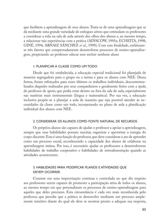 que facilitem a aprendizagem de seus alunos. Trata-se de uma aprendizagem que se
                     dá mediante uma grande variedade de enfoques ativos que estimulam os professores
                     a considerar a vida na sala de aula através dos olhos dos alunos e, ao mesmo tempo,
                     a relacionar tais experiências com a prática (AINSCOW, 1995a; ECHEITA, 1998;
                     GINÉ, 1994; ARNAIZ SÁNCHEZ et al., 1999). Com esta finalidade, enfatizam-
                     se três fatores que comprovadamente desenvolvem processos de ensino-aprendiza-
                     gem, propiciando ao professor educar sem excluir nenhum aluno


                           1. Planificar a classe como um todo
                            Desde que foi estabelecida, a educação especial tradicional foi planejada de
                     maneira segregadora para o grupo ou a turma e para os alunos com NEE. Dessa
                     forma, foram reforçados para esses últimos os trabalhos individuais, descontextua-
                     lizados daqueles realizados por seus companheiros e geralmente feitos com a ajuda
                     do professor de apoio, que podia estar dentro ou fora da sala de aula, especialmente
                     nas matérias mais instrumentais (língua e matemática). Por sua vez, a educação
                     inclusiva propõe-se a planejar a aula de maneira que seja possível atender às ne-
                     cessidades da classe como um todo, incorporando no plano de aula a planificação
                     individual dos alunos com NEE.


                           2. Considerar os alunos como fonte natural de recursos
                            Os próprios alunos são capazes de ajudar o professor a apoiar a aprendizagem,
                     sempre que suas habilidades possam suscitar, organizar e aproveitar a energia do
                     corpo discente. Esta é uma função do professor, que deve considerar o ato de aprender
                     como um processo social, reconhecendo a capacidade dos alunos de colaborar na
                     aprendizagem mútua. Por isso, é necessário ajudar os professores a desenvolverem
                     habilidades de trabalho cooperativo e habilidades de retroalimentação quando as
                     atividades acontecerem.


                           3. Habilidades para modificar planos e atividades que
                           devem ocorrer
                           Consiste em uma improvisação contínua e controlada no que diz respeito
                     aos professores serem capazes de promover a participação ativa de todos os alunos,
                     ao mesmo tempo em que personalizam os processos de ensino-aprendizagem para
                     aqueles que deles precisem. Esta circunstância é cada vez mais reconhecida pelo
                     professor, que percebe que a prática se desenvolve mediante um processo ampla-
                     mente intuitivo diante do qual ele deve se mostrar pronto a adequar sua resposta,

                                                                                                       93




EdInc_Rev2.indd 93                                                                                   9/22/09 4:58:09 PM
 