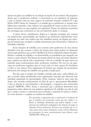 ajustar seu plano ou modificá-lo em relação às reações de seus alunos. São pequenos
         ajustes que os professores realizam e acrescentam ao seu repertório de respostas
         e que os tornam cada vez mais capazes de enfrentar situações similares. É o que
         Schön (1987) chama de “surpresas” e, à medida que os professores se tornam mais
         hábeis para responder a elas, refinam sua capacidade de reação em face de circuns-
         tâncias incomuns, ou seja, ampliam seu repertório. Tornar um professor consciente
         das estratégias que constituem ou não seu repertório ajuda-o a avançar.
                A partir dessas considerações, deduz-se a segunda estratégia, que consiste
         em proporcionar oportunidades que facilitem aos professores experimentar novas
         estratégias nas aulas. Isto implica que eles trabalhem juntos, em duplas, por exem-
         plo, de maneira que consigam se ajudar mutuamente para desenvolver e valorizar as
         atividades realizadas.
                 Essas situações de trabalho, caso ocorram entre professores de uma mesma
         disciplina e/ou que ensinem a alunos da mesma faixa etária, podem ser altamente
         úteis, já que permitem que os dois trabalhem de forma colaborativa depois de plani-
         ficarem a unidade de trabalho a ser desenvolvida, ou possibilitem que enquanto um
         ensina, o outro observe. Tais formas de atuação dentro da classe são muito eficientes
         para a prática em sala de aula e questionam o fato de o trabalho de apoio dever ser
         realizado quase exclusivamente pelos professores auxiliares. Por sua vez, dá segu-
         rança aos professores regulares, pois os torna cada vez mais capazes de atenderem
         a todos os seus alunos. Uma organização do horário que respeite tal característica
         favorecerá esta situação de trabalho sem grandes complicações.
               Por fim, aqui se propõe um trabalho animado pela ação e pela reflexão, em
         que as escolas sejam consideradas como organizações racionais que oferecem uma
         variedade apropriada de oportunidades. Nesse contexto, “adota-se uma visão dos
         alunos não centrada exclusivamente na ideia de que se apresentarem dificuldades
         o fato se deveria às suas limitações e desvantagens e requereria uma intervenção
         especial” (SKRTIC, 1991). Assim, é necessário que o professor desenvolva uma
         perspectiva crítica diante de suas próprias experiências de trabalho em sala de aula
         que o anime a recriar e a reinventar novos métodos e materiais de ensino, a melho-
         rar como docente e a ampliar seu âmbito de trabalho.
                                   Em particular, é importante que os professores se lembrem de
                                   que os métodos são construções sociais que são criadas e re-
                                   fletem as ideologias dominantes que podem impedir a com-
                                   preensão das implicações pedagógicas das relações de poder na
                                   educação. Como professores, devemos nos recordar que as es-
                                   colas, assim como outras instituições sociais, sofrem influências
                                   por percepções de status socioeconômico, raça, idioma e sexo
                                   (AINSCOW, 1995b, p. 8).

         94




EdInc_Rev2.indd 94                                                                                     9/22/09 4:58:09 PM
 