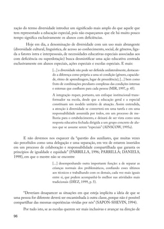 zação do termo diversidade introduz um significado mais amplo do que aquele que
         tem representado a educação especial, pois não esqueçamos que ele há muito pouco
         tempo significa exclusivamente os alunos com deficiências.
                	 Hoje em dia, a denominação de diversidade com um uso mais abrangente
         (diversidade cultural, linguística, de acesso ao conhecimento, social, de gêneros, liga-
         da a fatores intra e interpessoais, de necessidades educativas especiais associadas aos
         com deficiência ou superdotação) busca desmistificar uma ação educativa centrada
         exclusivamente em alunos especiais, ações especiais e escolas especiais. E mais:
                                        [...] a diversidade não pode ser definida unilateralmente, destacan-
                                        do a diferença como própria a uma só condição (gênero, capacida-
                                        de, ritmo de aprendizagem, lugar de procedência), [...] bem como
                                        fruto de combinações peculiares complexas das condições internas
                                        e externas que confluem para cada pessoa (MIR, 1997, p. 45).
                                        A integração requer, portanto, um enfoque institucional-trans-
                                        formador na escola, desde que a educação geral e a especial
                                        constituam um modelo unitário de atuação. Assim entendida,
                                        a atenção à diversidade se converterá em uma tarefa e em uma
                                        responsabilidade assumida por todos, em um processo de me-
                                        lhoria para o estabelecimento, e deixará de ser vista como uma
                                        resposta educativa fechada dirigida a um grupo concreto de alu-
                                        nos que se assume serem “especiais” (AINSCOW, 1995a).


               E não devemos nos esquecer da “questão dos auxiliares, que muitas vezes
         são percebidos como uma delegação e uma separação, em vez de estarem inseridos
         em um processo de colaboração e responsabilidade compartilhada que garanta os
         princípios de igualdade e equidade” (PARRILLA, 1996; PARRILLA; DANIELS,
         1998), em que o mestre não se encontre
                                        [...] desempenhando outra importante função: a de separar as
                                        crianças normais dos problemáticos, confiando esses últimos
                                        aos técnicos e trabalhando com os demais, cada vez mais iguais
                                        entre si, que podem acompanhá-lo melhor nas atividades mais
                                        tradicionais (DÍEZ, 1999, p. 5).


              “Deveriam desaparecer as situações em que esteja implícita a ideia de que se
         uma pessoa for diferente deverá ser encaminhada à outra classe, porque não é possível
         compartilhar das mesmas experiências vividas por nós” (SAPON-SHEVIN, 1994).
                     Por tudo isto, se as escolas querem ser mais inclusivas e avançar na direção de
         96




EdInc_Rev2.indd 96                                                                                             9/22/09 4:58:09 PM
 