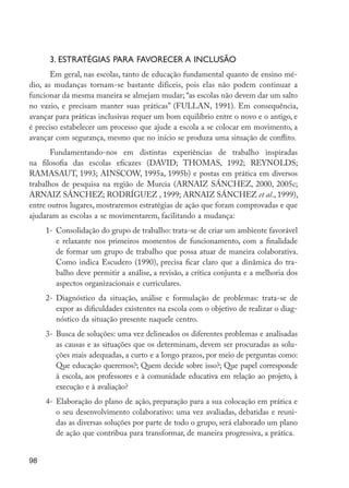 3. ESTRATÉGIAS PARA FAVORECER A INCLUSÃO
                Em geral, nas escolas, tanto de educação fundamental quanto de ensino mé-
         dio, as mudanças tornam-se bastante difíceis, pois elas não podem continuar a
         funcionar da mesma maneira se almejam mudar; “as escolas não devem dar um salto
         no vazio, e precisam manter suas práticas” (FULLAN, 1991). Em consequência,
         avançar para práticas inclusivas requer um bom equilíbrio entre o novo e o antigo, e
         é preciso estabelecer um processo que ajude a escola a se colocar em movimento, a
         avançar com segurança, mesmo que no início se produza uma situação de conflito.
                Fundamentando-nos em distintas experiências de trabalho inspiradas
         na filosofia das escolas eficazes (DAVID; THOMAS, 1992; REYNOLDS;
         RAMASAUT, 1993; AINSCOW, 1995a, 1995b) e postas em prática em diversos
         trabalhos de pesquisa na região de Murcia (ARNAIZ SÁNCHEZ, 2000, 2005c;
         ARNAIZ SÁNCHEZ; RODRÍGUEZ , 1999; ARNAIZ SÁNCHEZ et al., 1999),
         entre outros lugares, mostraremos estratégias de ação que foram comprovadas e que
         ajudaram as escolas a se movimentarem, facilitando a mudança:
                1-	 Consolidação do grupo de trabalho: trata-se de criar um ambiente favorável
                    e relaxante nos primeiros momentos de funcionamento, com a finalidade
                    de formar um grupo de trabalho que possa atuar de maneira colaborativa.
                    Como indica Escudero (1990), precisa ficar claro que a dinâmica do tra-
                    balho deve permitir a análise, a revisão, a crítica conjunta e a melhoria dos
                    aspectos organizacionais e curriculares.
                2-	 Diagnóstico da situação, análise e formulação de problemas: trata-se de
                    expor as dificuldades existentes na escola com o objetivo de realizar o diag-
                    nóstico da situação presente naquele centro.
                3-	 Busca de soluções: uma vez delineados os diferentes problemas e analisadas
                    as causas e as situações que os determinam, devem ser procuradas as solu-
                    ções mais adequadas, a curto e a longo prazos, por meio de perguntas como:
                    Que educação queremos?; Quem decide sobre isso?; Que papel corresponde
                    à escola, aos professores e à comunidade educativa em relação ao projeto, à
                    execução e à avaliação?
                4-	 Elaboração do plano de ação, preparação para a sua colocação em prática e
                    o seu desenvolvimento colaborativo: uma vez avaliadas, debatidas e reuni-
                    das as diversas soluções por parte de todo o grupo, será elaborado um plano
                    de ação que contribua para transformar, de maneira progressiva, a prática.


         98




EdInc_Rev2.indd 98                                                                                  9/22/09 4:58:09 PM
 
