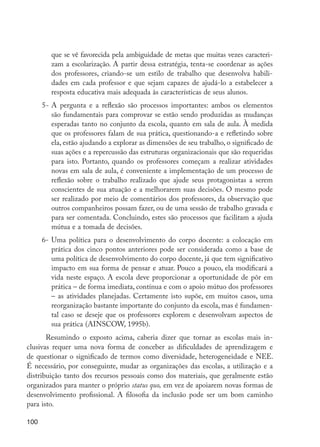 que se vê favorecida pela ambiguidade de metas que muitas vezes caracteri-
                      zam a escolarização. A partir dessa estratégia, tenta-se coordenar as ações
                      dos professores, criando-se um estilo de trabalho que desenvolva habili-
                      dades em cada professor e que sejam capazes de ajudá-lo a estabelecer a
                      resposta educativa mais adequada às características de seus alunos.
                5-	 A pergunta e a reflexão são processos importantes: ambos os elementos
                    são fundamentais para comprovar se estão sendo produzidas as mudanças
                    esperadas tanto no conjunto da escola, quanto em sala de aula. À medida
                    que os professores falam de sua prática, questionando-a e refletindo sobre
                    ela, estão ajudando a explorar as dimensões de seu trabalho, o significado de
                    suas ações e a repercussão das estruturas organizacionais que são requeridas
                    para isto. Portanto, quando os professores começam a realizar atividades
                    novas em sala de aula, é conveniente a implementação de um processo de
                    reflexão sobre o trabalho realizado que ajude seus protagonistas a serem
                    conscientes de sua atuação e a melhorarem suas decisões. O mesmo pode
                    ser realizado por meio de comentários dos professores, da observação que
                    outros companheiros possam fazer, ou de uma sessão de trabalho gravada e
                    para ser comentada. Concluindo, estes são processos que facilitam a ajuda
                    mútua e a tomada de decisões.
                6-	 Uma política para o desenvolvimento do corpo docente: a colocação em
                    prática dos cinco pontos anteriores pode ser considerada como a base de
                    uma política de desenvolvimento do corpo docente, já que tem significativo
                    impacto em sua forma de pensar e atuar. Pouco a pouco, ela modificará a
                    vida neste espaço. A escola deve proporcionar a oportunidade de pôr em
                    prática – de forma imediata, contínua e com o apoio mútuo dos professores
                    – as atividades planejadas. Certamente isto supõe, em muitos casos, uma
                    reorganização bastante importante do conjunto da escola, mas é fundamen-
                    tal caso se deseje que os professores explorem e desenvolvam aspectos de
                    sua prática (AINSCOW, 1995b).
                Resumindo o exposto acima, caberia dizer que tornar as escolas mais in-
         clusivas requer uma nova forma de conceber as dificuldades de aprendizagem e
         de questionar o significado de termos como diversidade, heterogeneidade e NEE.
         É necessário, por conseguinte, mudar as organizações das escolas, a utilização e a
         distribuição tanto dos recursos pessoais como dos materiais, que geralmente estão
         organizados para manter o próprio status quo, em vez de apoiarem novas formas de
         desenvolvimento profissional. A filosofia da inclusão pode ser um bom caminho
         para isto.

         100




EdInc_Rev2.indd 100                                                                                 9/22/09 4:58:10 PM
 