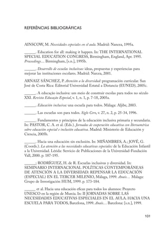 Referências bibliográficas



                      AINSCOW, M. Necesidades especiales en el aula. Madrid: Nancea, 1995a.

                      ______. Education for all: making it happen. In: THE INTERNATIONAL
                      SPECIAL EDUCATION CONGRESS, Birmingham, England, Apr. 1995.
                      Proceedings… Birmingham, [s.n.], 1995b.

                      ______. Desarrollo de escuelas inclusivas: ideas, propuestas y experiencias para
                      mejorar las instituciones escolares. Madrid: Narcea, 2001.

                      ARNAIZ SÁNCHEZ, P. Atención a la diversidad: programación curricular. San
                      José de Costa Rica: Editorial Universidad Estatal a Distancia (EUNED), 2005c.

                      ______. A educação inclusiva: um meio de construir escolas para todos no século
                      XXI. Revista Educação Especial, v. 1, n. 1, p. 7-18, 2005a.

                      ______. Educación inclusiva: una escuela para todos. Málaga: Aljibe, 2003.
                      ______. Las escuelas son para todos. Siglo Cero, v. 27, n. 2, p. 25-34, 1996.

                      ______. Fundamentos y principios de la educación inclusiva primaria y secundaria.
                      In: PASTOR, C. A. et al. (Eds.). Jornadas de cooperación educativa con Iberoamérica
                      sobre educación especial e inclusión educativa. Madrid: Ministerio de Educación y
                      Ciencia, 2005b.

                      ______. Hacia una educación sin exclusión. In: MIÑAMBRES, A.; JOVÉ, G.
                      (Coords.). La atención a las necesidades educativas especiales: de la Educación Infantil
                      a la Universidad. Lérida: Servicio de Publicaciones de la Universidad-Fundación
                      Vall, 2000. p. 187-195.

                      ______; RODRÍGUEZ, H. de R. Escuelas inclusivas y diversidad. In:
                      SEMINARIO INTERNACIONAL POLÍTICAS CONTEMPORÁNEAS
                      DE ATENCIÓN A LA DIVERSIDAD: REPENSAR LA EDUCACIÓN
                      (ESPECIAL) EN EL TERCER MILENIO, Málaga, 1999. Anais… Málaga:
                      Grupo de Investigación HUM, 1999. p. 173-184.
                      ______ et al. Hacia una educación eficaz para todos los alumnos: Proyecto
                      UNESCO en la región de Murcia. In: II JORNADAS SOBRE LAS
                      NECESIDADES EDUCATIVAS ESPECIALES EN EL AULA. HACIA UNA
                      ESCUELA PARA TODOS, Barcelona, 1999. Anais… Barcelona: [s.n.], 1999.


                                                                                                          101




EdInc_Rev2.indd 101                                                                                      9/22/09 4:58:10 PM
 