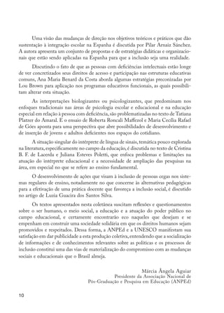 10
Uma visão das mudanças de direção nos objetivos teóricos e práticos que dão
sustentação à integração escolar na Espanha é discutida por Pilar Arnaiz Sánchez.
A autora apresenta um conjunto de propostas e de estratégias didáticas e organizacio-
nais que estão sendo aplicadas na Espanha para que a inclusão seja uma realidade.
Discutindo o fato de que as pessoas com deficiências intelectuais estão longe
de ver concretizados seus direitos de acesso e participação nas estruturas educativas
comuns, Ana Maria Benard da Costa aborda algumas estratégias preconizadas por
Lou Brown para aplicação nos programas educativos funcionais, as quais possibili-
tam alterar esta situação.
As interpretações biologizantes ou psicologizantes, que predominam nos
enfoques tradicionais nas áreas de psicologia escolar e educacional e na educação
especial em relação à pessoa com deficiência,são problematizadas no texto de Tatiana
Platzer do Amaral. E o ensaio de Roberta Roncali Maffezol e Maria Cecília Rafael
de Góes aponta para uma perspectiva que abre possibilidades de desenvolvimento e
de inserção de jovens e adultos deficientes nos espaços do cotidiano.
A situação singular do intérprete de língua de sinais,temática pouco explorada
na literatura, especificamente no campo da educação, é discutida no texto de Cristina
B. F. de Lacerda e Juliana Esteves Poletti, que enfoca problemas e limitações na
atuação do intérprete educacional e a necessidade de ampliação das pesquisas na
área, em especial no que se refere ao ensino fundamental.
O desenvolvimento de ações que visam à inclusão de pessoas cegas nos siste-
mas regulares de ensino, notadamente no que concerne às alternativas pedagógicas
para a efetivação de uma prática docente que favoreça a inclusão social, é discutido
no artigo de Luzia Guacira dos Santos Silva.
Os textos apresentados nesta coletânea suscitam reflexões e questionamentos
sobre o ser humano, o meio social, a educação e a atuação do poder público no
campo educacional, e certamente encontrarão eco naqueles que desejam e se
empenham em construir uma sociedade solidária em que os direitos humanos sejam
promovidos e respeitados. Dessa forma, a ANPEd e a UNESCO manifestam sua
satisfação em dar publicidade a esta produção coletiva,entendendo que a socialização
de informações e de conhecimentos relevantes sobre as políticas e os processos de
inclusão constitui uma das vias de materialização do compromisso com as mudanças
sociais e educacionais que o Brasil almeja.
Márcia Ângela Aguiar
Presidente da Associação Nacional de
Pós-Graduação e Pesquisa em Educação (ANPEd)
EdInc_Rev2.indd 10 9/22/09 4:58:03 PM
 