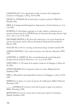 102
CASANOVA, M. A. La organización escolar al servicio de la integración.
Cuadernos de Pedagogía, n. 269, p. 50-54, 1998.
DAVID, G.; THOMAS, M. Escuelas eficaces y profesores eficientes. Madrid: La
Muralla, 1992.
DÍEZ, E. J. Integración/desintegración. Organización y Gestión Educativa, n. 5, p.
3-8, 1999.
ECHEITA, G. Necesidades especiales en el aula: análisis y evaluación de un
proyecto internacional de la UNESCO para la formación del cuerpo docente. Siglo
Cero, v. 29, n. 2, p. 17-27, 1998.
ESCUDERO MUÑOZ, J. M. Desarrollo colaborativo en la escuela: formación de
asesores; documento interno. Murcia: Facultad de Educación/Universidad de
Murcia, 1990.
FULLAN, M. G. The new meaning of educational change. London: Cassell, 1991.
GARCÍA PASTOR, C. Una escuela común para niños diferentes. Barcelona: PPU,
1993.
GARTNER, A.; LIPSKY, D. New concetualizations for special education.
European Journal of Special Education, v. 4, n. 1, p. 16-22, 1989.
GINÉ GINÉ, C. L. El estado de la cuestión. Cuadernos de Pedagogía, n. 228, p. 64-
65, 1994.
LÓPEZ MELERO, M. La integración escolar, otra cultura. Málaga: Junta de
Andalucía, 1990.
MIR, C. ¿Diversidad o heterogeneidad? Cuadernos de Pedagogía, n. 263, p. 44-50,
1997.
PARRILLA, A. Apoyo a la escuela: un proceso de colaboración. Bilbao: Ediciones
Mensajero, 1996.
______; DANIELS, H. Creación y desarrollo de grupos de apoyo entre profesores.
Bilbao: Mensajero, 1998.
REYNOLDS, D. et al. Las escuelas eficaces: claves para mejorar la enseñanza.
Madrid: Santillana, 1991.
EdInc_Rev2.indd 102 9/22/09 4:58:10 PM
 