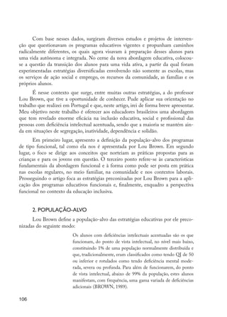 106
Com base nesses dados, surgiram diversos estudos e projetos de interven-
ção que questionavam os programas educativos vigentes e propunham caminhos
radicalmente diferentes, os quais agora visavam à preparação desses alunos para
uma vida autônoma e integrada. No cerne da nova abordagem educativa, colocou-
se a questão da transição dos alunos para uma vida ativa, a partir da qual foram
experimentadas estratégias diversificadas envolvendo não somente as escolas, mas
os serviços de ação social e emprego, os recursos da comunidade, as famílias e os
próprios alunos.
É nesse contexto que surge, entre muitas outras estratégias, a do professor
Lou Brown, que tive a oportunidade de conhecer. Pude aplicar sua orientação no
trabalho que realizei em Portugal e que, neste artigo, irei de forma breve apresentar.
Meu objetivo neste trabalho é oferecer aos educadores brasileiros uma abordagem
que tem revelado enorme eficácia na inclusão educativa, social e profissional das
pessoas com deficiência intelectual acentuada, sendo que a maioria se mantém ain-
da em situações de segregação, inatividade, dependência e solidão.
Em primeiro lugar, apresento a definição da população-alvo dos programas
de tipo funcional, tal como ela nos é apresentada por Lou Brown. Em segundo
lugar, o foco se dirige aos conceitos que norteiam as práticas propostas para as
crianças e para os jovens em questão. O terceiro ponto refere-se às características
fundamentais da abordagem funcional e à forma como pode ser posta em prática
nas escolas regulares, no meio familiar, na comunidade e nos contextos laborais.
Prosseguindo o artigo foca as estratégias preconizadas por Lou Brown para a apli-
cação dos programas educativos funcionais e, finalmente, enquadro a perspectiva
funcional no contexto da educação inclusiva.
2. População-alvo
Lou Brown define a população-alvo das estratégias educativas por ele preco-
nizadas do seguinte modo:
Os alunos com deficiências intelectuais acentuadas são os que
funcionam, do ponto de vista intelectual, no nível mais baixo,
constituindo 1% de uma população normalmente distribuída e
que, tradicionalmente, eram classificados como tendo QI de 50
ou inferior e rotulados como tendo deficiência mental mode-
rada, severa ou profunda. Para além de funcionarem, do ponto
de vista intelectual, abaixo de 99% da população, estes alunos
manifestam, com frequência, uma gama variada de deficiências
adicionais (BROWN, 1989).
EdInc_Rev2.indd 106 9/22/09 4:58:10 PM
 