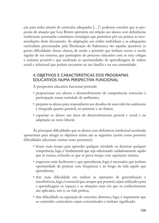 109
ção para todos através de currículos adequados […]”, podemos concluir que as pro-
postas de atuação que Lou Brown apresenta em relação aos alunos com deficiências
intelectuais acentuadas constituem estratégias que permitem pôr em prática as reco-
mendações deste documento. As adaptações aos estilos individuais e as adequações
curriculares preconizadas pela Declaração de Salamanca são aquelas ajustáveis às
graves dificuldades desses alunos, de modo a permitir que tenham acesso à escola
regular de seu entorno, que participem do processo educativo com os seus colegas
o máximo possível e que usufruam as oportunidades de aprendizagem de ordem
social e relacional que podem encontrar na sua família e na sua comunidade.
4. Objetivos e características dos programas
educativos numa perspectiva funcional
A perspectiva educativa funcional pretende:
•	 proporcionar aos alunos o desenvolvimento de competências essenciais à
participação numa variedade de ambientes;
•	 preparar os alunos para responderem aos desafios de uma vida tão autônoma
e integrada quanto possível, no presente e no futuro;
•	 capacitar os alunos nas áreas do desenvolvimento pessoal e social e na
adaptação ao meio laboral.
As principais dificuldades que os alunos com deficiência intelectual acentuada
apresentam para atingir os objetivos acima são as seguintes (assim como possíveis
dificuldades adicionais muitas vezes presentes):
•	 levam mais tempo para aprender qualquer atividade ou dominar qualquer
competência, logo, é fundamental que seja selecionado cuidadosamente aquilo
que se ensina, evitando-se que se perca tempo com aquisições inúteis;
•	 esquecem mais facilmente o que aprenderam, logo, é necessário que tenham
oportunidade de praticar com frequência e ao longo da vida aquilo que
aprenderam;
•	 têm mais dificuldade em realizar as operações de generalização e
transferência,logo,é essencial que,sempre que possível,sejam utilizados para
a aprendizagem os espaços e as situações reais em que os conhecimentos
são aplicados, isto é, na vida prática;
•	 têm dificuldade na aquisição de conceitos abstratos, logo, é importante que
os conteúdos curriculares sejam concretizados e tenham significado.
EdInc_Rev2.indd 109 9/22/09 4:58:10 PM
 
