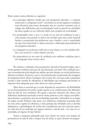 116
Entre muitas outras, referimos as seguintes:
a)	os principais objetivos visados por esta perspectiva educativa – a máxima
autonomia e a integração social – encontram, na escola regular, as condições
mais favoráveis para serem alcançados, seja no convívio constante com os
colegas não deficientes, seja na participação total ou parcial nas atividades
da classe regular, ou no confronto diário com modelos de normalidade.
b)	a proximidade entre a casa e a escola na sua área de residência (o que é
uma situação rara quando os alunos são enviados para uma escola especial)
faculta a comunicação dos professores com a família e com a comunidade
em que vive, fornecendo os dados essenciais à elaboração personalizada do
seu programa educativo.
c)	a integração na escola para onde vão os seus irmãos e os seus vizinhos faci-
lita o seu convívio e a inter-relação com eles.
d)	a permanência no seu meio de residência cria melhores condições para a
sua integração nesse mesmo meio.
No entanto, a utilização dessa perspectiva educativa funcional implica que a
escola garanta condições para que ela seja alcançada com êxito. Tais condições pas-
sam essencialmente pela atitude dos adultos que têm funções na escola (professores,
diretores, auxiliares, técnicos), o que é caracterizado pela compreensão das vantagens
da integração desses alunos (vantagens não só para eles, mas para toda a população
escolar) e pela vontade de ultrapassar as dificuldades que emerjam, procurando as
respostas mais adequadas para cada aluno, em cada momento.
Além disso, é essencial que a escola disponha de autonomia e de flexibilidade
no seu funcionamento, de modo a poder ajustar-se às condicionantes das diferentes
fases da vida de seus estudantes. Em geral, o percurso educativo dos alunos com
deficiência intelectual acentuada ocorrerá muito próximo ao dos colegas sem defici-
ência durante os primeiros anos da escolaridade, passando a diversificar-se ao longo
do trajeto escolar. Embora cada aluno com deficiência intelectual acentuada deva
ter uma classe regular de referência, e nela participe das atividades com as devidas
adequações, a aprendizagem de muitas das competências que são essenciais para a
sua vida terá de ser realizada em espaços externos à sala de aula – em casa, na co-
munidade, em lugares do tipo laboral.
Assim, o programa planejado para esses alunos irá contar com tempos de
permanência na sala de aula e tempos fora da classe, os quais deverão ser progres-
EdInc_Rev2.indd 116 9/22/09 4:58:11 PM
 