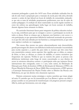 117
sivamente prolongados a partir dos 14/15 anos. Essas atividades realizadas fora da
sala de aula visam à preparação para a transição da escola para vida ativa, devendo
assumir o caráter de tipo laboral em locais de trabalho da comunidade, realçando-
se que não se trata de atividades propriamente profissionais, mas sim de ações de
caráter pedagógico. A condição de aluno matriculado na escola regular mantém-se
como tal, embora sua aprendizagem tenha lugar em locais normais de trabalho,
durante algumas horas semanais ou diárias.
Os currículos funcionais fazem parte integrante da política educativa inclusi-
va, ou seja, contribuem para que se consigam o acesso e a participação na escola de
todos os alunos. Entre as crianças que se deparam com barreiras a este acesso e a
esta participação, as que apresentam deficiência intelectual acentuada são porventu-
ra as que têm sido mais afetadas por tais barreiras e, consequentemente, as que estão
mais sujeitas à exclusão ou à segregação.
Nos nossos dias, mesmo nos países educacionalmente mais desenvolvidos,
grande percentagem dos alunos com deficiência intelectual acentuada é encaminhada
para escolas especiais e, a partir daí, para todos os recursos que têm como base
esta característica comum: serem especiais. Isto significa que os clubes, os campos
de férias, os lares, as oficinas, os centros de trabalho, os centros recreativos que
frequentam são especiais. Verifica-se que na maioria dos países as pessoas com
deficiências intelectuais estão longe de verem concretizados os seus direitos de
acesso às estruturas educativas comuns e à participação nelas que inúmeros fóruns
internacionais têm consignado, como é o caso, entre outros, da Declaração de
Educação para Todos de Jomtiem (1990), da Declaração de Salamanca (1994) e do
Fórum Mundial de Educação de Dacar (2000). Bem recentemente, a ONU aprovou
a Convenção Internacional das Nações Unidas sobre os Direitos das Pessoas com
Deficiência, em que tais direitos vêm claramente expressos.
Existem certamente muitas estratégias e muitos caminhos que visam atingir
tal meta. O caminho que me foi transmitido por Lou Brown é apenas um deles, e
porque acredito no seu potencial de transformação e de progresso procurei compar-
tilhá-lo, ainda que brevemente, com este artigo.
EdInc_Rev2.indd 117 9/22/09 4:58:11 PM
 