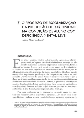 7. O Processo de escolarização
	 e a produção de subjetividade 		
	 na condição de aluno com 		
	 deficiência mental leve
	 Tatiana Platzer do Amaral
Introdução
E
ste artigo1
tem como objetivo analisar e discutir o processo de subjetiva-
ção da condição de pessoa com deficiência intelectual leve a que são sub-
metidos diariamente alunos que frequentam o ensino especial. Partimos
da premissa de que a escola historicamente produz um determinado tipo
de fracasso em seus alunos, específico das séries iniciais do ensino público, que in-
cide principalmente sobre as crianças das classes trabalhadoras. São alunos que não
correspondem ao padrão de aprendizagem e/ou comportamento estabelecido como
adequado. O entendimento das causas dessa não correspondência volta-se para o
aluno, que é compreendido como merecedor de um atendimento especializado, de
acordo com suas necessidades individuais. Portanto, o processo de construção da
condição de deficiente intelectual leve inicia-se na classe comum e é legitimado por
uma determinada forma de avaliação, majoritariamente psicometrista, envolvendo
profissionais da área da saúde, mais frequentemente o psicólogo.
Para tanto, o delineamento e a discussão do referencial teórico têm como
base uma perspectiva crítica a respeito da deficiência. Leva-se em conta o con-
texto histórico e cultural em que esses indivíduos se constituem como seres em
1	 Trata-se de partes da tese de doutorado intitulada Deficiência intelectual leve: processo de escolarização e
de subjetivação, defendida no Programa de Pós-Graduação em Psicologia Escolar e do Desenvolvimento
Humano do Instituto de Psicologia da Universidade de São Paulo, orientada pela profª Drª Marilene Proen-
ça Rebello de Souza.
121
EdInc_Rev2.indd 121 9/22/09 4:58:11 PM
 