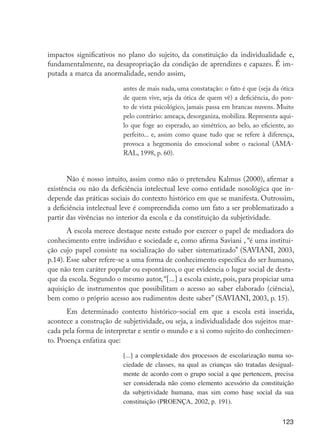 123
impactos significativos no plano do sujeito, da constituição da individualidade e,
fundamentalmente, na desapropriação da condição de aprendizes e capazes. É im-
putada a marca da anormalidade, sendo assim,
antes de mais nada, uma constatação: o fato é que (seja da ótica
de quem vive, seja da ótica de quem vê) a deficiência, do pon-
to de vista psicológico, jamais passa em brancas nuvens. Muito
pelo contrário: ameaça, desorganiza, mobiliza. Representa aqui-
lo que foge ao esperado, ao simétrico, ao belo, ao eficiente, ao
perfeito... e, assim como quase tudo que se refere à diferença,
provoca a hegemonia do emocional sobre o racional (AMA-
RAL, 1998, p. 60).
Não é nosso intuito, assim como não o pretendeu Kalmus (2000), afirmar a
existência ou não da deficiência intelectual leve como entidade nosológica que in-
depende das práticas sociais do contexto histórico em que se manifesta. Outrossim,
a deficiência intelectual leve é compreendida como um fato a ser problematizado a
partir das vivências no interior da escola e da constituição da subjetividade.
A escola merece destaque neste estudo por exercer o papel de mediadora do
conhecimento entre indivíduo e sociedade e, como afirma Saviani , “é uma institui-
ção cujo papel consiste na socialização do saber sistematizado” (SAVIANI, 2003,
p.14). Esse saber refere-se a uma forma de conhecimento específica do ser humano,
que não tem caráter popular ou espontâneo, o que evidencia o lugar social de desta-
que da escola. Segundo o mesmo autor, “[...] a escola existe, pois, para propiciar uma
aquisição de instrumentos que possibilitam o acesso ao saber elaborado (ciência),
bem como o próprio acesso aos rudimentos deste saber” (SAVIANI, 2003, p. 15).
Em determinado contexto histórico-social em que a escola está inserida,
acontece a construção de subjetividade, ou seja, a individualidade dos sujeitos mar-
cada pela forma de interpretar e sentir o mundo e a si como sujeito do conhecimen-
to. Proença enfatiza que:
[...] a complexidade dos processos de escolarização numa so-
ciedade de classes, na qual as crianças são tratadas desigual-
mente de acordo com o grupo social a que pertencem, precisa
ser considerada não como elemento acessório da constituição
da subjetividade humana, mas sim como base social da sua
constituição (PROENÇA, 2002, p. 191).
EdInc_Rev2.indd 123 9/22/09 4:58:11 PM
 