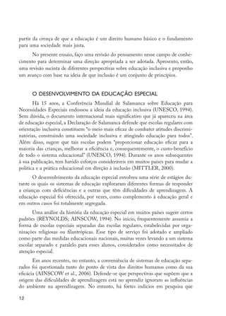 12
partir da crença de que a educação é um direito humano básico e o fundamento
para uma sociedade mais justa.
No presente ensaio, faço uma revisão do pensamento nesse campo de conhe-
cimento para determinar uma direção apropriada a ser adotada. Apresento, então,
uma revisão sucinta de diferentes perspectivas sobre educação inclusiva e proponho
um avanço com base na ideia de que inclusão é um conjunto de princípios.
O desenvolvimento da educação especial
Há 15 anos, a Conferência Mundial de Salamanca sobre Educação para
Necessidades Especiais endossou a ideia da educação inclusiva (UNESCO, 1994).
Sem dúvida, o documento internacional mais significativo que já apareceu na área
de educação especial, a Declaração de Salamanca defende que escolas regulares com
orientação inclusiva constituem “o meio mais eficaz de combater atitudes discrimi-
natórias, construindo uma sociedade inclusiva e atingindo educação para todos”.
Além disso, sugere que tais escolas podem “proporcionar educação eficaz para a
maioria das crianças, melhorar a eficiência e, consequentemente, o custo-benefício
de todo o sistema educacional” (UNESCO, 1994). Durante os anos subsequentes
à sua publicação, tem havido esforços consideráveis em muitos países para mudar a
política e a prática educacional em direção à inclusão (MITTLER, 2000).
O desenvolvimento da educação especial envolveu uma série de estágios du-
rante os quais os sistemas de educação exploraram diferentes formas de responder
a crianças com deficiências e a outras que têm dificuldades de aprendizagem. A
educação especial foi oferecida, por vezes, como complemento à educação geral e
em outros casos foi totalmente segregada.
Uma análise da história da educação especial em muitos países sugere certos
padrões (REYNOLDS; AINSCOW, 1994). No início, frequentemente assumia a
forma de escolas especiais separadas das escolas regulares, estabelecidas por orga-
nizações religiosas ou filantrópicas. Esse tipo de serviço foi adotado e ampliado
como parte das medidas educacionais nacionais, muitas vezes levando a um sistema
escolar separado e paralelo para esses alunos, considerados como necessitados de
atenção especial.
Em anos recentes, no entanto, a conveniência de sistemas de educação sepa-
rados foi questionada tanto do ponto de vista dos direitos humanos como da sua
eficácia (AINSCOW et al., 2006). Defende-se que perspectivas que supõem que a
origem das dificuldades de aprendizagem está no aprendiz ignoram as influências
do ambiente na aprendizagem. No entanto, há fortes indícios em pesquisa que
EdInc_Rev2.indd 12 9/22/09 4:58:03 PM
 