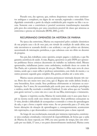 125
Passado esse, das egressas, que, embora despertasse muitas vezes sentimen-
tos ambíguos e complexos, era digno de ser narrado, registrado e entendido. Uma
dignidade construída a partir da relação estabelecida pelo respeito na fala e na es-
cuta. Somente com a convivência é possível ocorrerem transformações marcadas
pelo peso dos estereótipos, por uma consciência possível de classe que atravessa as
entrevistas e precisa ser dominada (BOSI, 2003, p. 61).
Recuperando dimensões da história de Marina
Na época das entrevistas, Marina era responsável pelos cuidados domésticos
de sua própria casa e da de seus pais, em virtude da condição de saúde deles; sua
mãe encontrava-se acamada devido a um acidente, e seu pai sofrera um derrame,
necessitando de internações periódicas, o que culminou com seu óbito no decorrer
da pesquisa.
Seu pai, Jair, trabalhara como operário, sempre pagara o sindicato, o que lhe
garantiu assistência de saúde. A mãe, Regina, aposentou-se pelo INPS por apresen-
tar problemas físicos crônicos decorrentes do trabalho na indústria têxtil. Mesmo
aposentados, trabalharam juntos como ambulantes, vendendo doces no centro de
São Paulo, até o primeiro derrame de seu pai. Marina é a filha mais nova de cinco
irmãos, sendo que o mais velho é professor universitário, com título de mestre, e os
outros possuem segundo grau completo. Ela, porém, estudou até a sexta série.
Marina nasceu prematura e precisou permanecer internada durante três me-
ses. Perto dos seis meses teve uma crise, que d. Regina não soube definir; levada a
uma benzedeira, ficou curada. Seus problemas efetivamente se iniciaram na esco-
larização. Aos 9 anos, foi encaminhada pela escola para uma avaliação psicológica
e médica, sendo-lhe receitado o remédio Gardenal. A mãe achou que era “remédio
para gente nervosa” e, como não era o caso de sua filha, interrompeu o tratamento.
Quanto à trajetória escolar, Marina foi matriculada com 6 anos para fazer o
pré na mesma escola onde seus irmãos estudavam. Seus problemas começaram na
1ª série, devido à dificuldade de acompanhar o conteúdo e o ritmo de aprendizagem
da sala, o que a levou a repetir várias vezes. Ao ser promovida para a 2ª série, não
houve alterações da situação de aprendizagem e, consequentemente, aconteceram
três reprovações, o que desencadeou o encaminhamento para a classe especial.
Ao longo de sua escolarização, marcada por inúmeras reprovações, construiu-
se uma condição cristalizada e irreversível de impossibilidade, de forma que a saída
de Marina da classe especial, em 1985, era uma questão de tempo, fato este refor-
çado por sua idade, 17 anos, e seu parco desenvolvimento intelectual. Marina conta
EdInc_Rev2.indd 125 9/22/09 4:58:11 PM
 