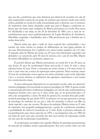 126
que, um dia, a professora que mais detestava, por deixá-la de escanteio em sala de
aula, surpreendeu-a perto de um grupo de meninos que estavam vendo uma revista
erótica, proibida na escola; foi então encaminhada para a diretoria com os meninos.
As respectivas mães foram chamadas, sendo que, para d. Regina, a professora re-
forçou que não havia mais condições de Marina permanecer na escola. Para tanto,
foi oficializada a sua saída, no dia 26 de dezembro de 1985, com a carta de en-
caminhamento para cursos profissionalizantes da Legião Brasileira de Assistência.
Ofendidas, magoadas e humilhadas, mãe e filha prometeram que a história não ia
acabar desse jeito.
Marina relata que após a saída da classe especial deu continuidade a seus
estudos nas séries iniciais no projeto de alfabetização de uma igreja próxima de
sua casa. Posteriormente, fez o supletivo em outras escolas regulares, até a 6ª série.
A segunda saída de Marina da escola, aos 29 anos, está relacionada à gravidez não
planejada e ao casamento, após 10 anos de namoro, com o pai de sua filha. Depois
de muitas dificuldades no casamento, separou-se.
É possível afirmar que Marina permaneceu na escola dos 6 aos 29 anos, ou
seja, foram 23 anos de escolarização! Entre pré-escola, 1ª série, 2ª série e classe
especial, foram 12 anos. Entre a retomada nas séries iniciais e a 6ª série, foram 11
anos e, mais uma vez, a marca da reprovação esteve presente. Dessa maneira, nesses
23 anos de escolarização cursou apenas sete séries, incluindo a pré-escola. Aprendeu
a ler e a escrever, domina os rudimentos das operações matemáticas e tem noções
dos acontecimentos atuais.
A única informação disponível em seu prontuário escolar sobre seu desenvol-
vimento pedagógico foi encontrada no parecer psicológico de 1980. A queixa escolar
é caracterizada pelo baixo rendimento pedagógico em sala de aula, multirrepetência,
frequência durante cinco anos na 1ª série, sendo que, ao ser promovida para a 2ª
série, não acompanhara a classe. No final do parecer, há a ressalva feita pelo profis-
sional da psicologia de que, desde 1977, na primeira vez em que procurou o serviço
de psicologia do sindicato de seu pai, a mãe foi orientada a colocar sua filha na
classe especial, o que não ocorreu. Na época da avaliação, Marina estava na 2ª série
de repetentes sem progredir pedagogicamente, a ponto de a professora considerar
a possibilidade de colocá-la novamente na 1ª série. Entre a primeira indicação de
encaminhamento para classe especial, em 1977, e sua frequência nela, em 1983, há
um hiato de cinco anos que, acrescido dos dois anos iniciais de reprovação, resulta
em sete anos de escolarização insatisfatória.
A escolarização incompleta não impediu Marina de participar precariamente
do mercado de trabalho, mesmo esporadicamente. Nos seus escritos sobre sua vida
EdInc_Rev2.indd 126 9/22/09 4:58:11 PM
 