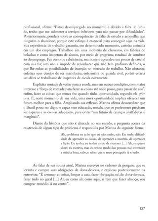 127
profissional, afirma: “Estou desempregada no momento e devido a falta de estu-
do, tenho que me submeter a serviços inferiores para não passar por dificuldades”.
Posteriormente, pondera sobre as consequências da falta de estudo e aconselha que
ninguém o abandone, porque este esforço é essencial para conseguir algo na vida.
Sua experiência de trabalho garantiu, em determinado momento, carteira assinada
em um dos empregos. Trabalhou em uma indústria de chuveiros, em fábrica de
bolachas e como inspetora de alunos, por meio de programa estadual de combate
ao desemprego. Fez curso de cabeleireira, manicure e aprendeu um pouco de crochê
com sua tia; isto não a impede de reconhecer que não tem profissão definida, o
que lhe reduz as possibilidades de inserção no mercado de trabalho. Não obstante,
enfatiza seus desejos de ser marinheira, enfermeira ou guarda civil, porém estaria
satisfeita se trabalhasse de inspetora de escola novamente.
Explicita vontade de voltar para a escola, mas em outras condições, com maior
interesse e “força de vontade para fazer as coisas até onde posso, para passar de ano”,
enfim, fazer as coisas que nunca fez quando tinha oportunidade, segundo ela pró-
pria. E, neste momento de sua vida, uma nova oportunidade implica oferecer um
futuro melhor para a filha. Ampliando sua reflexão, Marina afirma desacreditar que
o Brasil possa ser digno e capaz sem educação, ressalta que os professores precisam
ser capazes e as escolas adequadas, para evitar “um futuro de crianças analfabetas e
marginais”.
Diante da história que não é alterada no seu enredo, a pergunta acerca da
existência de algum tipo de problema é respondida por Marina da seguinte forma:
Ah, problema eu acho que eu não tenho, não. Eu tenho dificul-
dade de aprender as coisas, de aprender a matéria, de aprender
a lição. Eu tenho, eu tenho medo de escrever [...] Ah, eu quero
dizer, eu escrevo, mas eu tenho medo das pessoas não entender
a minha letra, sabe, e saber que o meu português tá errado.
Ao falar de sua rotina atual, Marina escreveu no caderno da pesquisa que se
levanta e cumpre suas obrigações de dona-de-casa, e explicou posteriormente na
entrevista: “É arrumar as coisas, limpar a casa, fazer obrigação, né, de dona-de-casa,
fazer tudo no geral [...] Aí, eu corro ali, corro aqui, aí tem que fazer almoço, vou
comprar remédio lá no centro”.
EdInc_Rev2.indd 127 9/22/09 4:58:11 PM
 
