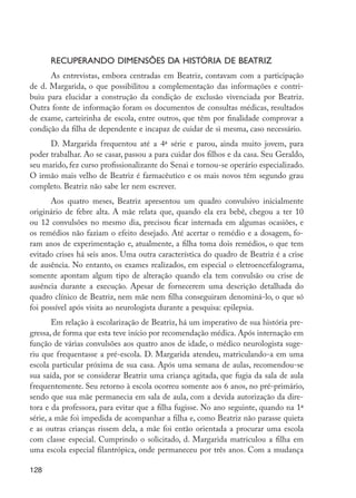 128
Recuperando dimensões da história de Beatriz
As entrevistas, embora centradas em Beatriz, contavam com a participação
de d. Margarida, o que possibilitou a complementação das informações e contri-
buiu para elucidar a construção da condição de exclusão vivenciada por Beatriz.
Outra fonte de informação foram os documentos de consultas médicas, resultados
de exame, carteirinha de escola, entre outros, que têm por finalidade comprovar a
condição da filha de dependente e incapaz de cuidar de si mesma, caso necessário.
D. Margarida frequentou até a 4ª série e parou, ainda muito jovem, para
poder trabalhar. Ao se casar, passou a para cuidar dos filhos e da casa. Seu Geraldo,
seu marido, fez curso profissionalizante do Senai e tornou-se operário especializado.
O irmão mais velho de Beatriz é farmacêutico e os mais novos têm segundo grau
completo. Beatriz não sabe ler nem escrever.
Aos quatro meses, Beatriz apresentou um quadro convulsivo inicialmente
originário de febre alta. A mãe relata que, quando ela era bebê, chegou a ter 10
ou 12 convulsões no mesmo dia, precisou ficar internada em algumas ocasiões, e
os remédios não faziam o efeito desejado. Até acertar o remédio e a dosagem, fo-
ram anos de experimentação e, atualmente, a filha toma dois remédios, o que tem
evitado crises há seis anos. Uma outra característica do quadro de Beatriz é a crise
de ausência. No entanto, os exames realizados, em especial o eletroencefalograma,
somente apontam algum tipo de alteração quando ela tem convulsão ou crise de
ausência durante a execução. Apesar de fornecerem uma descrição detalhada do
quadro clínico de Beatriz, nem mãe nem filha conseguiram denominá-lo, o que só
foi possível após visita ao neurologista durante a pesquisa: epilepsia.
Em relação à escolarização de Beatriz, há um imperativo de sua história pre-
gressa, de forma que esta teve início por recomendação médica. Após internação em
função de várias convulsões aos quatro anos de idade, o médico neurologista suge-
riu que frequentasse a pré-escola. D. Margarida atendeu, matriculando-a em uma
escola particular próxima de sua casa. Após uma semana de aulas, recomendou-se
sua saída, por se considerar Beatriz uma criança agitada, que fugia da sala de aula
frequentemente. Seu retorno à escola ocorreu somente aos 6 anos, no pré-primário,
sendo que sua mãe permanecia em sala de aula, com a devida autorização da dire-
tora e da professora, para evitar que a filha fugisse. No ano seguinte, quando na 1ª
série, a mãe foi impedida de acompanhar a filha e, como Beatriz não parasse quieta
e as outras crianças rissem dela, a mãe foi então orientada a procurar uma escola
com classe especial. Cumprindo o solicitado, d. Margarida matriculou a filha em
uma escola especial filantrópica, onde permaneceu por três anos. Com a mudança
EdInc_Rev2.indd 128 9/22/09 4:58:11 PM
 