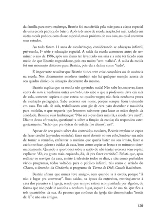 129
da família para novo endereço, Beatriz foi transferida pela mãe para a classe especial
de uma escola pública do bairro. Após três anos de escolarização, foi matriculada em
outra escola pública com classe especial, mais próxima de sua casa, na qual encerrou
seus estudos.
Ao todo foram 11 anos de escolarização, considerando-se educação infantil,
pré-escola, 1ª série e educação especial. A saída da escola aconteceu antes de ter-
minar o ano de 1986, após um aluno ter levantado sua saia e a mãe ter ficado com
medo de que Beatriz engravidasse, pois era muito “sem malícia”. A saída da escola
foi um momento doloroso para Beatriz, pois ela a define como “tudo”.
É importante ressaltar que Beatriz nunca teve crise convulsiva ou de ausência
na escola. Nos documentos escolares também não há qualquer menção acerca de
seu quadro clínico ou situação decorrente do mesmo.
Beatriz explica que na escola não aprendeu nada! Não sabe ler, escrever, fazer
conta de mais e nenhuma outra continha, não sabe o que a professora dava em sala
de aula, somente copiava o que estava no quadro-negro; não fazia nenhuma prova
de avaliação pedagógica. Sabe escrever seu nome, porque sempre ficou treinando
em casa. Em sala de aula, trabalhavam com giz de cera para desenhar e massinha
para modelar, o que requeria que levassem sabonete para lavar as mãos depois da
atividade. Resume suas lembranças: “Não sei o que dava mais lá, a escola tava zero!”.
Diante dessa afirmação, questionei-a sobre a função da escola; ela respondeu cate-
goricamente: “Acho que pra deixar de enfeite [os alunos], né?”.
Apesar de seu pouco saber dos conteúdos escolares, Beatriz revelou-se capaz
de fazer crochê (aprendeu sozinha), fazer nenê dormir no seu colo, lembrar sua mãe
de tomar o remédio, enfrentar o menino que queria bater no seu irmão, fazer o
cachorro ficar quieto e cuidar da casa, bem como copiar as letras e os números siste-
maticamente. Quando a questionei sobre a razão de não tentar escrever sem copiar,
explicou: “Ah, eu gosto mais copiando, dá, dá pra fazer certinho”. Relata que, após
realizar os serviços da casa, assiste à televisão todos os dias, e cita como preferidos
vários programas, todos voltados para o público infantil, tais como o seriado do
Chaves, o desenho da Cinderela, o programa da Turma do Didi, Castelo Ratimbum.
Beatriz afirma que nunca teve amigos, nem quando ia à escola, porque “lá
não é lugar pra conversar”. Suas saídas, na época da entrevista, restringiam-se à
casa dos parentes e à igreja, sendo que sempre estava acompanhada por alguém, de
forma que não pode ir sozinha a nenhum lugar, sequer à casa de sua tia, que fica a
três quarteirões da sua. As pessoas que conhece da igreja são denominadas “irmãs
de fé” e não são amigas.
EdInc_Rev2.indd 129 9/22/09 4:58:12 PM
 