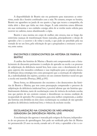 130
A disponibilidade de Beatriz não era parâmetro para marcarmos as entre-
vistas, sendo dia e horário combinados com a mãe. No entanto, sempre no horário,
Beatriz me aguardava na janela de seu quarto e, logo que tocava a campainha, ela
vinha abrir e dizer que tinha me visto chegar. A cada entrevista estava diferente
em suas vestimentas e nos cuidados consigo, além de se revelar muito solícita para
escrever no caderno, nunca abandonando a cópia.
Beatriz é uma menina em corpo de mulher; não cresceu, mas ao longo das
entrevistas nuanças de transformação foram marcadas, principalmente o desejo de
aprender a ler e a escrever e de voltar à escola, o que pode ser percebido pela sua
vontade de ter um livro, pela solicitação de que a pesquisadora a ensinasse a escre-
ver, entre outras.
Encontros e desencontros da história de Marina e
Beatriz
A análise das histórias de Marina e Beatriz está comprometida com o forta-
lecimento de discussões pertinentes à condição de aprendiz na escola e ao processo
de subjetivação da deficiência mental leve, bem como com o desvelamento de al-
guns aspectos dos meandros cotidianos e suas implicações para os próprios alunos.
A definição dessa estratégia tem como pressuposto que a construção de subjetivida-
de, a individualidade dos sujeitos, acontece em um contexto histórico-social em que
a escola está inserida (Proença, 2002, p.191).
Dessa forma, no delineamento dos encontros e dos desencontros das histó-
rias de Beatriz e Marina, que tem como preocupação compreender o processo de
subjetivação da deficiência intelectual leve, é possível afirmar que são histórias qua-
litativamente distintas, tanto de escolarização como de vivência da exclusão escolar,
mas que partem de um contexto comum e desembocam na mesma condição de
incapacidade de aprender. Por conseguinte, para uma melhor compreensão, a análise
das histórias está dividida em dois eixos: escolarização na condição de não aprendiz
geradora da deficiência intelectual leve; e vivência da exclusão escolar.
Escolarização na condição de não aprendiz
geradora da deficiência mental leve
A escolarização das egressas é marcada pelo estigma do fracasso, independen-
te do seu processo de aprendizagem. Isto pode ser verificado pelo fato de Marina
ter permanecido 23 anos na escola, cursado até a 6ª série, e aprendido a ler e a es-
EdInc_Rev2.indd 130 9/22/09 4:58:12 PM
 