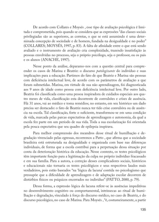 135
De acordo com Collares e Moysés , esse tipo de avaliação psicológica é limi-
tada e comprometida, pois quando se considera que as expressões “das classes sociais
privilegiadas são as superiores, as corretas, o que se está assumindo é uma deter-
minada concepção de sociedade e de homem, fundada na desigualdade e no poder”
(COLLARES; MOYSÉS, 1997, p. 83). A falta de afinidade entre o que está sendo
avaliado e o instrumento de avaliação cria complexidade, trazendo insatisfação às
pessoas envolvidas no processo, seja o próprio psicólogo, seja o professor, ou os pais
e os alunos (ANACHE, 1997).
Nesse ponto da análise, deparamo-nos com a questão central para compre-
ender os casos de Marina e Beatriz: o discurso patologizante do indivíduo e suas
implicações para a educação. Partimos do fato de que Beatriz e Marina são pessoas
com deficiência intelectual leve, de acordo com os parâmetros de avaliação a que
foram submetidas. Marina, em virtude de sua não aprendizagem, foi diagnosticada
aos 9 anos de idade como pessoa com deficiência intelectual leve. Por outro lado,
Beatriz foi classificada como uma pessoa inspiradora de cuidados especiais aos qua-
tro meses de vida, classificação esta decorrente de convulsões e crises de ausência.
Há 31 anos, vai ao médico e toma remédios; no entanto, em seu histórico um dado
precisa ser destacado: o fato de Beatriz nunca ter tido crise convulsiva ou de ausên-
cia na escola. Tal classificação, forte o suficiente, transformou-se em uma condição
de vida, marcada pelas parcas expectativas de aprendizagem e autonomia, da qual a
escola fez parte em um período de sua vida. Toda a sua escolarização foi orientada
pela pouca expectativa que seu quadro de epilepsia inspirava.
Para melhor compreensão dos meandros desse ritual de humilhação e de-
gradação vivenciado pelas egressas, recorremos a Patto , que afirma que a sociedade
brasileira está estruturada na desigualdade e organizada com base nas diferenças
individuais, de forma que a escola contribui para a perpetuação dessa situação por
conta da deterioração histórica da educação. Nesse contexto, os testes psicológicos
têm importante função para a legitimação da culpa no próprio indivíduo fracassado
e em sua família. Para a autora, a correção desses complicadores sociais, históricos
e educacionais não tornaria os testes psicológicos e seus respectivos laudos mais
verdadeiros, pois estão baseados “na ‘lógica da lacuna’ contida no psicologismo que
pressupõe que a dificuldade de aprendizagem e de adaptação escolar decorrem de
distúrbios físicos ou psíquicos encerrados no indivíduo” (PATTO, 2000, p. 79).
Dessa forma, a expressão lógica da lacuna refere-se às ausências impeditivas
no desenvolvimento cognitivo ou comportamental, intrínsecas ao ritual de humi-
lhação e degradação, vinculado à força do discurso médico, no caso de Beatriz, e do
discurso psicológico, no caso de Marina. Para Moysés , “é, costumeiramente, a partir
EdInc_Rev2.indd 135 9/22/09 4:58:12 PM
 