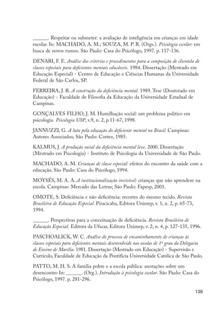 139
______. Respeitar ou submeter: a avaliação de inteligência em crianças em idade
escolar. In: MACHADO, A. M.; SOUZA, M. P. R. (Orgs.). Psicologia escolar: em
busca de novos rumos. São Paulo: Casa do Psicólogo, 1997. p. 117-136.
DENARI, F. E. Análise dos critérios e procedimentos para a composição de clientela de
classes especiais para deficientes mentais educáveis. 1984. Dissertação (Mestrado em
Educação Especial) - Centro de Educação e Ciências Humanas da Universidade
Federal de São Carlos, SP.
FERREIRA, J. R. A construção da deficiência mental. 1989. Tese (Doutorado em
Educação) - Faculdade de Filosofia da Educação da Universidade Estadual de
Campinas.
GONÇALVES FILHO, J. M. Humilhação social: um problema político em
psicologia. Psicologia USP, v.9, n. 2, p.11-67, 1998.
JANNUZZI, G. A luta pela educação do deficiente mental no Brasil. Campinas:
Autores Associados; São Paulo: Cortez, 1985.
KALMUS, J. A produção social da deficiência mental leve. 2000. Dissertação
(Mestrado em Psicologia) - Instituto de Psicologia da Universidade de São Paulo.
MACHADO, A. M. Crianças de classe especial: efeitos do encontro da saúde com a
educação. São Paulo: Casa do Psicólogo, 1994.
MOYSÉS, M. A. A. A institucionalização invisível: crianças que não aprendem na
escola. Campinas: Mercado das Letras; São Paulo: Fapesp, 2001.
OMOTE, S. Deficiência e não deficiência: recortes do mesmo tecido. Revista
Brasileira de Educação Especial. Piracicaba, Editora Unimep, v. 1, n. 2, p. 65-73,
1994.
______. Perspectivas para a conceituação de deficiência. Revista Brasileira de
Educação Especial. Editora da Ufscar, Editora Unimep, v. 2, n. 4, p. 127-135, 1996.
PASCHOALICK, W. C. Análise do processo de encaminhamento de crianças às
classes especiais para deficientes mentais desenvolvido nas escolas de 1º grau da Delegacia
de Ensino de Marília. 1981. Dissertação (Mestrado em Educação) - Supervisão e
Currículo, Faculdade de Educação da Pontifícia Universidade Católica de São Paulo.
PATTO, M. H. S. A família pobre e a escola pública: anotações sobre um
desencontro In: ______. (Org.). Introdução à psicologia escolar. São Paulo: Casa do
Psicólogo, 1997. p. 281-296.
EdInc_Rev2.indd 139 9/22/09 4:58:12 PM
 