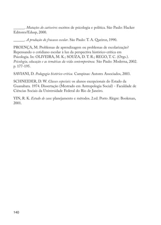 140
______. Mutações do cativeiro: escritos de psicologia e política. São Paulo: Hacker
Editores/Edusp, 2000.
______. A produção do fracasso escolar. São Paulo: T. A. Queiroz, 1990.
PROENÇA, M. Problemas de aprendizagem ou problemas de escolarização?
Repensando o cotidiano escolar à luz da perspectiva histórico-crítica em
Psicologia. In: OLIVEIRA, M. K.; SOUZA, D. T. R.; REGO, T. C. (Orgs.).
Psicologia, educação e as temáticas da vida contemporânea. São Paulo: Moderna, 2002.
p. 177-195.
SAVIANI, D. Pedagogia histórico-crítica. Campinas: Autores Associados, 2003.
SCHNEIDER, D. W. Classes especiais: os alunos excepcionais do Estado da
Guanabara. 1974. Dissertação (Mestrado em Antropologia Social) - Faculdade de
Ciências Sociais da Universidade Federal do Rio de Janeiro.
YIN, R. K. Estudo de caso: planejamento e métodos. 2.ed. Porto Alegre: Bookman,
2001.
EdInc_Rev2.indd 140 9/22/09 4:58:12 PM
 