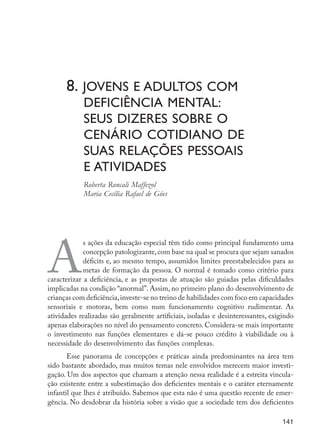 8. Jovens e adultos com 			
	 deficiência mental:
	 seus dizeres sobre o
	cenário cotidiano de
	 suas relações pessoais
	 e atividades
	 Roberta Roncali Maffezol
	 Maria Cecília Rafael de Góes
A
s ações da educação especial têm tido como principal fundamento uma
concepção patologizante, com base na qual se procura que sejam sanados
déficits e, ao mesmo tempo, assumidos limites preestabelecidos para as
metas de formação da pessoa. O normal é tomado como critério para
caracterizar a deficiência, e as propostas de atuação são guiadas pelas dificuldades
implicadas na condição “anormal”. Assim, no primeiro plano do desenvolvimento de
crianças com deficiência,investe-se no treino de habilidades com foco em capacidades
sensoriais e motoras, bem como num funcionamento cognitivo rudimentar. As
atividades realizadas são geralmente artificiais, isoladas e desinteressantes, exigindo
apenas elaborações no nível do pensamento concreto. Considera-se mais importante
o investimento nas funções elementares e dá-se pouco crédito à viabilidade ou à
necessidade do desenvolvimento das funções complexas.
Esse panorama de concepções e práticas ainda predominantes na área tem
sido bastante abordado, mas muitos temas nele envolvidos merecem maior investi-
gação. Um dos aspectos que chamam a atenção nessa realidade é a estreita vincula-
ção existente entre a subestimação dos deficientes mentais e o caráter eternamente
infantil que lhes é atribuído. Sabemos que esta não é uma questão recente de emer-
gência. No desdobrar da história sobre a visão que a sociedade tem dos deficientes
141
EdInc_Rev2.indd 141 9/22/09 4:58:12 PM
 