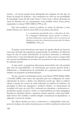 142
mentais – até mesmo quando foram distinguidos dos marginais de todo tipo em
função da atuação da medicina – eles conseguiram ser vistos em sua possibilidade
de maioridade. Como diz De Carlo (“tanto o ‘louco’ como o ‘idiota’, destacados da
massa de alienados por sua caracterização como entidade clínica, foram, porém,
equiparados às crianças” (DE CARLO, 1999, p. 22).
Esta visão perdurou e marcou as práticas no campo da educação e, como
lembra Ferreira, até o final do século XX, em tais práticas prevalecia
[...] a manutenção, generalizada entre os educadores, de atitu-
des e linguagem infantilizadas, mesmo quando se referiam a
um aluno adolescente ou jovem adulto, como se as pessoas com
deficiência mental não se desenvolvessem para além de infância
(FERREIRA, 1994, p. 8).
Os grupos sociais determinam uma espécie de agenda cultural, que funciona
como pano de fundo das experiências proporcionadas aos indivíduos em diferentes
etapas de vida. O caráter infantilizador de iniciativas destinadas ao deficiente
mental coloca-o num nível defasado dessa agenda ou, talvez, mesmo à margem dela,
sem anunciar possibilidades de um futuro, de um processo de vida com perspectivas
de realização pessoal.
A ação social e os programas educacionais desenvolvidos têm sido pautados
pela visão da impossibilidade e da subestimação que marcam questões desde a
alfabetização e o desdobramento da escolaridade até a preparação para o mercado
trabalho nos programas de profissionalização.
No que concerne à escolarização, autores como Kassar (1999), Padilha (2001)
e Carvalho (2004), entre outros, têm apontado para esta configuração de caráter
subestimador de jovens e adultos com deficiência mental que subjaz às políticas
oficiais, à atuação dos serviços de saúde (sobretudo nos âmbitos da medicina e da
psicologia), às ideias que impregnam o ambiente familiar e às representações da
sociedade civil como um todo. Ela é endossada por educadores e profissionais es-
pecializados quando assumem a tutela e se responsabilizam por ações pedagógicas
baseadas em atividades infantis e repetitivas, visando capacitar o aluno para habili-
dades básicas. Esse trabalho é também dirigido à manutenção da dependência e à
adaptação a normas de conduta.
Nas últimas décadas, em meio a controvérsias e a ambiguidades, várias pro-
postas de mudança vêm sendo orientadas para um melhor atendimento educacional
EdInc_Rev2.indd 142 9/22/09 4:58:12 PM
 
