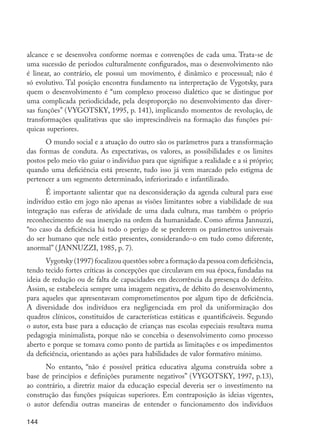 144
alcance e se desenvolva conforme normas e convenções de cada uma. Trata-se de
uma sucessão de períodos culturalmente configurados, mas o desenvolvimento não
é linear, ao contrário, ele possui um movimento, é dinâmico e processual; não é
só evolutivo. Tal posição encontra fundamento na interpretação de Vygotsky, para
quem o desenvolvimento é “um complexo processo dialético que se distingue por
uma complicada periodicidade, pela desproporção no desenvolvimento das diver-
sas funções” (VYGOTSKY, 1995, p. 141), implicando momentos de revolução, de
transformações qualitativas que são imprescindíveis na formação das funções psí-
quicas superiores.
O mundo social e a atuação do outro são os parâmetros para a transformação
das formas de conduta. As expectativas, os valores, as possibilidades e os limites
postos pelo meio vão guiar o indivíduo para que signifique a realidade e a si próprio;
quando uma deficiência está presente, tudo isso já vem marcado pelo estigma de
pertencer a um segmento determinado, inferiorizado e infantilizado.
É importante salientar que na desconsideração da agenda cultural para esse
indivíduo estão em jogo não apenas as visões limitantes sobre a viabilidade de sua
integração nas esferas de atividade de uma dada cultura, mas também o próprio
reconhecimento de sua inserção na ordem da humanidade. Como afirma Jannuzzi,
“no caso da deficiência há todo o perigo de se perderem os parâmetros universais
do ser humano que nele estão presentes, considerando-o em tudo como diferente,
anormal” (JANNUZZI, 1985, p. 7).
Vygotsky (1997) focalizou questões sobre a formação da pessoa com deficiência,
tendo tecido fortes críticas às concepções que circulavam em sua época, fundadas na
ideia de redução ou de falta de capacidades em decorrência da presença do defeito.
Assim, se estabelecia sempre uma imagem negativa, de débito do desenvolvimento,
para aqueles que apresentavam comprometimentos por algum tipo de deficiência.
A diversidade dos indivíduos era negligenciada em prol da uniformização dos
quadros clínicos, constituídos de características estáticas e quantificáveis. Segundo
o autor, esta base para a educação de crianças nas escolas especiais resultava numa
pedagogia minimalista, porque não se concebia o desenvolvimento como processo
aberto e porque se tomava como ponto de partida as limitações e os impedimentos
da deficiência, orientando as ações para habilidades de valor formativo mínimo.
No entanto, “não é possível prática educativa alguma construída sobre a
base de princípios e definições puramente negativos” (VYGOTSKY, 1997, p.13),
ao contrário, a diretriz maior da educação especial deveria ser o investimento na
construção das funções psíquicas superiores. Em contraposição às ideias vigentes,
o autor defendia outras maneiras de entender o funcionamento dos indivíduos
EdInc_Rev2.indd 144 9/22/09 4:58:13 PM
 