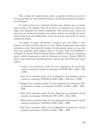 147
Para a seleção dos sujeitos foram usados os seguintes critérios: ser maior de
15 anos, participar de oficina profissionalizante e já estar desvinculado do programa
de escolaridade.
O contato inicial com a instituição foi feito com a diretora, que se mostrou
muito receptiva. Na segunda visita, ela forneceu os prontuários dos sujeitos que
julgou mais adequados aos critérios estabelecidos. Vale esclarecer que, embora não
estivessem na escolarização formal, esses sujeitos tinham um período de atendi-
mento educacional, para alfabetização, numa sala de aula improvisada no mesmo
ambiente da oficina.
Os sujeitos. O grupo entrevistado é composto por uma mulher e cinco
homens, com idades na faixa entre 22 e 34 anos. Alguns frequentaram antes outras
instituições, tendo vivido períodos variáveis de permanência apenas em casa; dois
estão nessa instituição desde pequenos (há 11 e 16 anos). Todos são analfabetos e
participam do Ensino Profissionalizante Básico (EPB) na oficina de marcenaria;
quatro também frequentam as aulas de Educação de Jovens e Adultos (EJA). A
seguir é apresentada uma descrição geral dos sujeitos, que são referidos por nomes
fictícios.
•	Violeta. Sexo: feminino; idade: 22 anos; diagnóstico do prontuário:
síndrome de Down; entrada na instituição: 01/03/88; 2001 a 2003 – EJA
e EPB.
• Fred. Sexo: masculino; idade: 23 anos; diagnóstico do prontuário: não há;
entrada na instituição: 15/09/00; de 2002 a 2003 – EJA ciclo I e EPB.
• Rangel. Sexo: masculino; idade: 22 anos; diagnóstico do prontuário: défi-
cit intelectual; entrada na instituição: 31/10/92; de 2001 a 2003 – EJA e
EPB.
• Doni. Sexo: masculino; idade: 22 anos; diagnóstico do prontuário: não há;
entrada na instituição: 27/02/96; de 1999 a 2003 – EJA e EPB.
• Matias. Sexo: masculino; idade: 25 anos; diagnóstico do prontuário: não há;
entrada na instituição: 13/03/02; de 2002 a 2003 – EPB.
• Dito. Sexo: masculino; idade: 34 anos; diagnóstico do prontuário: não há;
entrada na instituição: 27/07/98; de 2001 a 2003 – EPB.
EdInc_Rev2.indd 147 9/22/09 4:58:13 PM
 