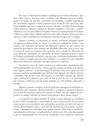 149
Em casa, os entrevistados indicam a participação em tarefas domésticas. Aju-
dam a lavar louça, a arrumar a casa, a cozinhar, com diferentes graus de envolvi-
mento, em função do que lhes é solicitado ou permitido, e também dependendo
das necessidades segundo o nível socioeconômico da família. Em seus lares, além
desta atividade, reportam-se apenas ao acesso à televisão e ao rádio. Violeta, Rangel
e Dito assistem à televisão e gostam de desenhos animados e shows para o público
infantil; no caso dos dois últimos, há ainda o interesse por programação de esportes
e filmes em vídeo. Doni e Matias preferem ouvir rádio. Também Fred ouve rádio,
mas isto se deve à proibição de ver televisão, conforme as regras de sua religião.
Quanto à vivência na instituição, os sujeitos comentam atividades ligadas
aos programas desenvolvidos na oficina e na educação suplementar. Falam a esse
respeito com expressões que apenas dão descrições esparsas do que realizam ou
expressões que sugerem uma aceitação das atividades oferecidas: gosto de lixar; aqui
eu só aprendo marcenaria, bastante coisa; a gente faz lição e continha etc. De modo um
tanto diferente, salientando um sentimento de prazer, reportam-se (com exceção
de Violeta) às atividades de futebol e capoeira que a instituição proporciona. Além
disso, relatam os amigos que têm nesse ambiente, e os sujeitos do sexo masculino
mencionam alunas da instituição com quem flertam ou namoram.
Nos dizeres acerca de outros contextos, os entrevistados conversaram sobre
várias oportunidades de vivências – dançar, passear na praça da cidade, ir ao cinema,
fazer viagens, namorar e encontrar amigos. À primeira vista, esses espaços de vida
parecem constituir possibilidades que sinalizam uma expansão de relações pessoais
e atividades. Isto de fato ocorre. No entanto, os enunciados sugerem que, embora
sejam referências a ambientes que estão do lado de fora da casa e da instituição,
tais vivências continuam, em boa parte, atreladas aos dois âmbitos, sobretudo o
familiar.
Quanto a passeios e viagens, de modo geral eles participam de atividades in-
termediadas pela instituição especial (excursões a zoológicos, a parques de diversão
etc.). Como foi apontado, alguns dos namoros ou flertes são com colegas da insti-
tuição, e os amigos referidos são muitas vezes parceiros desse mesmo espaço.
A companhia de algum membro da família é muito afirmada nas atividades
de lazer. Parece predominar a necessidade de uma contínua tutela, de um tomar
conta, mesmo em circunstâncias que, presumimos, permitem ao sujeito um agir au-
tônomo. Naturalmente, realizar e participar de experiências com membros da famí-
lia não é impróprio ou indesejável para qualquer pessoa. Além disso, a tendência à
superproteção, neste caso, é compreensível por várias razões. Por outro lado, quando
as poucas oportunidades fora de casa são conduzidas só por familiares, acentua-se
EdInc_Rev2.indd 149 9/22/09 4:58:13 PM
 