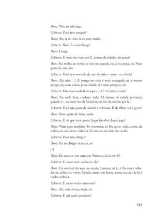151
Doni: Não, eu não jogo.
Roberta: Você tem amigos?
Doni: Ah, lá no sítio lá eu num tenho.
Roberta: Não? É muito longe?
Doni: Longe.
Roberta: E você não vem pra C. (nome da cidade), na praça?
Doni: Eu venho, eu venho de vez em quando, né, aí na praça, né. Num
gosto de sair, não.
Roberta: Você tem vontade de sair do sítio e morar na cidade?
Doni: Ah, não. (...) É porque no sítio é mais sossegado, né, é menos
perigo, né, essas coisas, já na cidade já é mais perigoso, né.
Roberta: Mas você anda bem aqui em C.? Conhece tudo?
Doni: Eu ando bem, conheço tudo. M. (nome de cidade próxima),
quando é... eu num vou de bicicleta, eu vou de ônibus pra lá.
Roberta: Você não gosta de assistir à televisão. E de filme, você gosta?
Doni: Num gosto de filme, nada.
Roberta: E do que você gosta? Jogar baralho? Jogar jogo?
Doni: Num jogo também. Só conversar, só. Eu gosto mais, assim, de
rodeio, eu sou assim rodeísta. Eu munto em boi, em cavalo.
Roberta: Você sabe dirigir?
Doni: Eu sei dirigir só trator, só.
(-)
Doni: Eu saio, eu vou namorar. Namoro, lá, lá em M.
Roberta: E como você conheceu ela?
Doni: Eu conheci ela aqui na escola, é memo, né (...). Eu vou é sába-
do, né, cedo, e aí vorto. Sábado, umas seis horas, assim, eu saio de lá e
venho embora.
Roberta: E como vocês namoram?
Doni: Ah, nóis abraça, beija, né.
Roberta: E daí vocês passeiam?
EdInc_Rev2.indd 151 9/22/09 4:58:13 PM
 