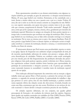 153
Estes apontamentos estendem-se aos demais entrevistados, com algumas va-
riações (relativas, por exemplo, ao grau de autonomia e à situação socioeconômica).
Matias, 25 anos, joga futebol com vizinhos. Entretanto, só faz caminhada com a
irmã. Assiste a muitos vídeos em casa e passeia com o pai ou o irmão. Violeta, 22
anos, diz sair à noite ou no fim de semana somente na companhia da mãe. Refere-
se a um suposto namorado, com quem tem pouco contato; trata-se de um conhe-
cido que costuma cumprimentá-la dizendo “Cadê minha namorada?”. Rangel, 22
anos, conta que já foi a parques, museus, cinema, shows, geralmente por iniciativa da
instituição especial. Menciona ter amigos em situações de lazer, porém reporta-se o
tempo todo a acontecimentos que envolvem um amigo da instituição. Dito, 34 anos,
joga futebol em sua vizinhança, mas ao falar sobre amizades restringe-se às relações
na instituição. Vai às vezes ao cinema com os pais e faz viagens familiares. Fred, 23
anos, passeia e joga futebol. Como os demais sujeitos, as interações sociais aí impli-
cadas envolvem o contexto da instituição, durante a semana, e o monitoramento da
família, nos finais de semana.
É interessante destacar que Fred mostra uma peculiaridade: reporta-se muito
à sua igreja. Apesar de frequentar esse ambiente sempre acompanhado da irmã, ali
ele encontra oportunidades adicionais de contato com pessoas e amigos, além de
certa diversificação de atividades. Todavia, seu cotidiano acaba sendo restringido
por esse vínculo, pois ele fala frequentemente das proibições derivadas dos princí-
pios religiosos (não pode praticar capoeira, assistir à televisão etc.). Dessa maneira,
tais experiências acabam criando também fortes barreiras para oportunidades de
participar de acontecimentos e situações acessíveis a ele. A pessoa que considera
como namorada (namora às escondidas) é membro tanto da instituição especial
quanto de sua igreja.
Uma indicação adicional importante das entrevistas está na menção a algum
trabalho atual, que apenas Doni e Fred exercem; o primeiro faz serviços de carpir
quintais e o segundo, de servente de pedreiro. A oportunidade de trabalhar é algo
que pertence às outras esferas, fora do eixo família-instituição, e poderia consistir
numa expansão efetiva das relações sociais dos dois jovens. Contudo, levando em
conta suas falas, constatamos que isto não ocorre. Envolvem-se em serviços de vín-
culo ocasional e o fazem devido à situação econômica precária de suas famílias.
Os achados expostos delineiam, em seu conjunto, um quadro global
preocupante de formação e de condições da vivência atual dos sujeitos. Aspectos
deste quadro são também mostrados nos trabalhos de Glat (1989), Ferreira (1994),
Kassar (1999), De Carlo (1999), Padilha (2001) e Carvalho (2004).
EdInc_Rev2.indd 153 9/22/09 4:58:13 PM
 