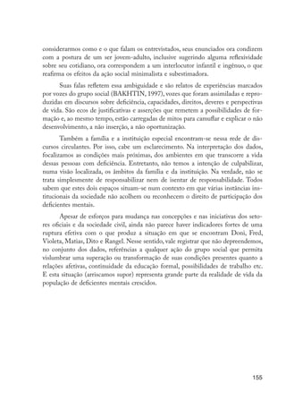 155
considerarmos como e o que falam os entrevistados, seus enunciados ora condizem
com a postura de um ser jovem-adulto, inclusive sugerindo alguma reflexividade
sobre seu cotidiano, ora correspondem a um interlocutor infantil e ingênuo, o que
reafirma os efeitos da ação social minimalista e subestimadora.
Suas falas refletem essa ambiguidade e são relatos de experiências marcados
por vozes do grupo social (BAKHTIN, 1997), vozes que foram assimiladas e repro-
duzidas em discursos sobre deficiência, capacidades, direitos, deveres e perspectivas
de vida. São ecos de justificativas e asserções que remetem a possibilidades de for-
mação e, ao mesmo tempo, estão carregadas de mitos para camuflar e explicar o não
desenvolvimento, a não inserção, a não oportunização.
Também a família e a instituição especial encontram-se nessa rede de dis-
cursos circulantes. Por isso, cabe um esclarecimento. Na interpretação dos dados,
focalizamos as condições mais próximas, dos ambientes em que transcorre a vida
dessas pessoas com deficiência. Entretanto, não temos a intenção de culpabilizar,
numa visão localizada, os âmbitos da família e da instituição. Na verdade, não se
trata simplesmente de responsabilizar nem de isentar de responsabilidade. Todos
sabem que estes dois espaços situam-se num contexto em que várias instâncias ins-
titucionais da sociedade não acolhem ou reconhecem o direito de participação dos
deficientes mentais.
Apesar de esforços para mudança nas concepções e nas iniciativas dos seto-
res oficiais e da sociedade civil, ainda não parece haver indicadores fortes de uma
ruptura efetiva com o que produz a situação em que se encontram Doni, Fred,
Violeta, Matias, Dito e Rangel. Nesse sentido, vale registrar que não depreendemos,
no conjunto dos dados, referências a qualquer ação do grupo social que permita
vislumbrar uma superação ou transformação de suas condições presentes quanto a
relações afetivas, continuidade da educação formal, possibilidades de trabalho etc.
E esta situação (arriscamos supor) representa grande parte da realidade de vida da
população de deficientes mentais crescidos.
EdInc_Rev2.indd 155 9/22/09 4:58:13 PM
 