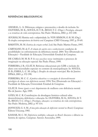 156
Referências bibliográficas
AMARAL, L. A. Diferenças, estigma e preconceito; o desafio da inclusão. In:
OLIVEIRA, M. K.; SOUZA, D. T. R.; REGO, T. C. (Orgs.). Psicologia, educação
e as temáticas da vida contemporânea. São Paulo: Moderna, 2002. p. 233-248.
AUGRAS, M. História oral e subjetividade. In: VON SIMSON, O. R. M. (Org.).
Os desafios contemporâneos da história oral. Campinas: CMU-Unicamp, 1997. p. 59-69.
BAKHTIN, M. M. Estética da criação verbal. 2.ed. São Paulo: Martins Fontes, 1997.
CARVALHO, M. de F. A relação do sujeito com o conhecimento: condições de
possibilidades no enfrentamento da deficiência mental. 2004. Tese (Doutorado em
Educação) – Faculdade de Educação, Universidade Estadual de Campinas.
DE CARLO, M. M. R. P. Se essa casa fosse nossa: instituições e processos de
imaginação na educação especial. São Paulo: Plexus, 1999.
FERREIRA, J. R.; GLAT, R. Reformas educacionais pós-LDB: a inclusão do
aluno com necessidades especiais no contexto da municipalização. In: SOUZA,
D. B.; FARIA, L. C. M. (oOgs.). Desafios da educação municipal. Rio de Janeiro:
DP&A, 2003. p. 372-390.
FERREIRA, M. C. C. A prática educativa e a concepção de desenvolvimento
psicológico de alunos com deficiência mental. 1994. Tese (Doutorado em Educação) –
Faculdade de Educação, Universidade Estadual de Campinas.
GLAT, R. Somos iguais a você: depoimento de mulheres com deficiência mental.
Rio de Janeiro: Agir, 1989.
GÓES, M. C. R. Contribuições da abordagem histórico-cultural sobre
desenvolvimento, deficiência e educação. In: OLIVEIRA, M. K.; SOUZA, D. T.
R.; REGO, T. C. (Orgs.). Psicologia, educação e as temáticas da vida contemporânea.
São Paulo: Moderna, 2002. p. 95-114.
JANNUZZI, G. S. M. A luta pela educação do deficiente mental no Brasil. Campinas:
Editora Unicamp, 1985.
KASSAR, M. C. M. Deficiência múltipla e educação no Brasil: discurso e silêncio na
história de sujeitos. Campinas: Autores Associados, 1999.
EdInc_Rev2.indd 156 9/22/09 4:58:13 PM
 