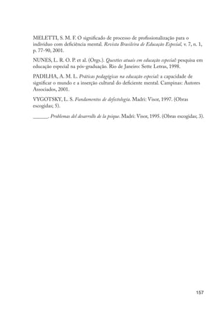 157
MELETTI, S. M. F. O significado de processo de profissionalização para o
indivíduo com deficiência mental. Revista Brasileira de Educação Especial, v. 7, n. 1,
p. 77-90, 2001.
NUNES, L. R. O. P. et al. (Orgs.). Questões atuais em educação especial: pesquisa em
educação especial na pós-graduação. Rio de Janeiro: Sette Letras, 1998.
PADILHA, A. M. L. Práticas pedagógicas na educação especial: a capacidade de
significar o mundo e a inserção cultural do deficiente mental. Campinas: Autores
Associados, 2001.
VYGOTSKY, L. S. Fundamentos de defectología. Madri: Visor, 1997. (Obras
escogidas; 5).
______. Problemas del desarrollo de la psique. Madri: Visor, 1995. (Obras escogidas; 3).
EdInc_Rev2.indd 157 9/22/09 4:58:13 PM
 