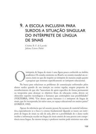 9. 	A escola inclusiva para 			
	 surdos:a situação singular
	 do intérprete de língua
	 de sinais
	 Cristina B. F. de Lacerda
	 Juliana Esteves Poletti
O
intérprete de língua de sinais é uma figura pouco conhecida no âmbito
acadêmico. Os estudos existentes no Brasil e no cenário mundial são es-
cassos, tanto no que diz respeito ao intérprete de maneira ampla quanto
a pesquisas que remetam especificamente ao intérprete educacional.
Na busca para solucionar os problemas de comunicação enfrentados pelos
alunos surdos quando de sua inserção no ensino regular, surgem propostas de
reconhecimento de que eles “necessitam de apoio específico de forma permanente
ou temporária para alcançar os objetivos finais da educação; então, devem ser
oferecidos suportes tecnológicos e humanos que contemplem suas possibilidades”
(VOLTERRA, 1994). “Um desses apoios humanos é o intérprete de língua de
sinais, que foi incorporado, há vários anos, ao espaço educacional em muitos países”
(COKELY, 1992).
Apesar da relevância que tal assunto possui, há escassez de material informa-
tivo, especialmente se o foco é o ensino fundamental. Quando se insere um intér-
prete de língua de sinais na sala de aula, abre-se a possibilidade de o aluno surdo
receber a informação escolar em língua de sinais através de uma pessoa com compe-
tência nessa língua. Ao mesmo tempo, o professor ouvinte pode ministrar suas aulas
159
EdInc_Rev2.indd 159 9/22/09 4:58:14 PM
 