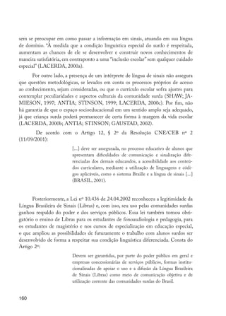 160
sem se preocupar em como passar a informação em sinais, atuando em sua língua
de domínio. “À medida que a condição linguística especial do surdo é respeitada,
aumentam as chances de ele se desenvolver e construir novos conhecimentos de
maneira satisfatória, em contraponto a uma “inclusão escolar” sem qualquer cuidado
especial” (LACERDA, 2000a).
Por outro lado, a presença de um intérprete de língua de sinais não assegura
que questões metodológicas, se levados em conta os processos próprios de acesso
ao conhecimento, sejam consideradas, ou que o currículo escolar sofra ajustes para
contemplar peculiaridades e aspectos culturais da comunidade surda (SHAW; JA-
MIESON, 1997; ANTIA; STINSON, 1999; LACERDA, 2000c). Por fim, não
há garantia de que o espaço socioeducacional em um sentido amplo seja adequado,
já que criança surda poderá permanecer de certa forma à margem da vida escolar
(LACERDA, 2000b; ANTIA; STINSON; GAUSTAD, 2002).
	 De acordo com o Artigo 12, § 2º da Resolução CNE/CEB nº 2
(11/09/2001):
[...] deve ser assegurada, no processo educativo de alunos que
apresentam dificuldades de comunicação e sinalização dife-
renciadas dos demais educandos, a acessibilidade aos conteú-
dos curriculares, mediante a utilização de linguagens e códi-
gos aplicáveis, como o sistema Braille e a língua de sinais [...]
(BRASIL, 2001).
Posteriormente, a Lei nº 10.436 de 24.04.2002 reconheceu a legitimidade da
Língua Brasileira de Sinais (Libras) e, com isso, seu uso pelas comunidades surdas
ganhou respaldo do poder e dos serviços públicos. Essa lei também tornou obri-
gatório o ensino de Libras para os estudantes de fonoaudiologia e pedagogia, para
os estudantes de magistério e nos cursos de especialização em educação especial,
o que ampliou as possibilidades de futuramente o trabalho com alunos surdos ser
desenvolvido de forma a respeitar sua condição linguística diferenciada. Consta do
Artigo 2º:
Devem ser garantidas, por parte do poder público em geral e
empresas concessionárias de serviços públicos, formas institu-
cionalizadas de apoiar o uso e a difusão da Língua Brasileira
de Sinais (Libras) como meio de comunicação objetiva e de
utilização corrente das comunidades surdas do Brasil.
EdInc_Rev2.indd 160 9/22/09 4:58:14 PM
 