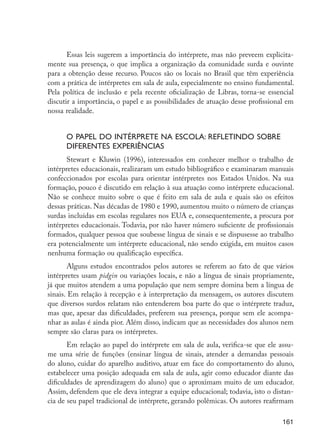 161
Essas leis sugerem a importância do intérprete, mas não preveem explicita-
mente sua presença, o que implica a organização da comunidade surda e ouvinte
para a obtenção desse recurso. Poucos são os locais no Brasil que têm experiência
com a prática de intérpretes em sala de aula, especialmente no ensino fundamental.
Pela política de inclusão e pela recente oficialização de Libras, torna-se essencial
discutir a importância, o papel e as possibilidades de atuação desse profissional em
nossa realidade.
	
O papel do intérprete na escola: refletindo sobre
diferentes experiências
Stewart e Kluwin (1996), interessados em conhecer melhor o trabalho de
intérpretes educacionais, realizaram um estudo bibliográfico e examinaram manuais
confeccionados por escolas para orientar intérpretes nos Estados Unidos. Na sua
formação, pouco é discutido em relação à sua atuação como intérprete educacional.
Não se conhece muito sobre o que é feito em sala de aula e quais são os efeitos
dessas práticas. Nas décadas de 1980 e 1990, aumentou muito o número de crianças
surdas incluídas em escolas regulares nos EUA e, consequentemente, a procura por
intérpretes educacionais. Todavia, por não haver número suficiente de profissionais
formados, qualquer pessoa que soubesse língua de sinais e se dispusesse ao trabalho
era potencialmente um intérprete educacional, não sendo exigida, em muitos casos
nenhuma formação ou qualificação específica.
Alguns estudos encontrados pelos autores se referem ao fato de que vários
intérpretes usam pidgin ou variações locais, e não a língua de sinais propriamente,
já que muitos atendem a uma população que nem sempre domina bem a língua de
sinais. Em relação à recepção e à interpretação da mensagem, os autores discutem
que diversos surdos relatam não entenderem boa parte do que o intérprete traduz,
mas que, apesar das dificuldades, preferem sua presença, porque sem ele acompa-
nhar as aulas é ainda pior. Além disso, indicam que as necessidades dos alunos nem
sempre são claras para os intérpretes.
Em relação ao papel do intérprete em sala de aula, verifica-se que ele assu-
me uma série de funções (ensinar língua de sinais, atender a demandas pessoais
do aluno, cuidar do aparelho auditivo, atuar em face do comportamento do aluno,
estabelecer uma posição adequada em sala de aula, agir como educador diante das
dificuldades de aprendizagem do aluno) que o aproximam muito de um educador.
Assim, defendem que ele deva integrar a equipe educacional; todavia, isto o distan-
cia de seu papel tradicional de intérprete, gerando polêmicas. Os autores reafirmam
EdInc_Rev2.indd 161 9/22/09 4:58:14 PM
 
