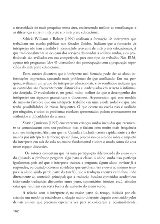 162
a necessidade de mais pesquisas nessa área, esclarecendo melhor as semelhanças e
as diferenças entre o intérprete e o intérprete educacional.
Schick, Williams e Bolster (1999) analisam a formação de intérpretes que
trabalham em escolas públicas nos Estados Unidos. Indicam que a formação de
intérpretes não tem atendido à necessidade crescente de intérpretes educacionais, já
que tradicionalmente se ocupam dos serviços destinados a adultos surdos, e os pro-
fissionais são avaliados em sua competência para este tipo de trabalho. Nos EUA,
apenas três programas (dos 45 oferecidos) têm preocupação com a preparação espe-
cífica do intérprete educacional.
Estes autores discutem que o intérprete mal formado pode dar ao aluno in-
formações imprecisas, causando mais problemas do que auxiliando. Em sua pes-
quisa, avaliaram um grupo de intérpretes educacionais, e os resultados indicam que
os conteúdos são frequentemente distorcidos e inadequados em relação à informa-
ção desejada. O vocabulário é, em geral, muito melhor do que o desempenho dos
intérpretes em aspectos gramaticais e discursivos. Argumentam que esse modelo
de inclusão favorece que um intérprete trabalhe em uma escola isolada e que não
tenha possibilidades de trocas frequentes. O que ocorre na escola não é avaliado
por ninguém, e todos os problemas escolares apresentados podem erroneamente ser
atribuídos a dificuldades da criança.
Shaw e Jamieson (1997) encontraram crianças surdas incluídas que raramen-
te se comunicavam com seu professor, mas o faziam com muito mais frequência
com seu intérprete. Afirmam que no Canadá a inclusão cresce rapidamente e a de-
manda por intérpretes também; apesar disso, poucos são os estudos sobre o impacto
do intérprete em sala de aula no ensino fundamental e sobre o modo como ele atua
nesse espaço discursivo.
	 Os autores comentam que há uma participação diferenciada do aluno sur-
do (quando o professor pergunta algo para a classe, o aluno surdo não participa
igualmente, pois até que o intérprete traduza a pergunta algum aluno ouvinte já a
respondeu, ou quando ocorrem atividades que envolvem ver e ouvir ao mesmo tem-
po e o aluno surdo perde parte da tarefa); que a tradução encurta caminhos, indo
diretamente ao conteúdo principal; que a tradução focaliza conteúdos acadêmicos
(não sendo traduzidas discussões entre pares, comentários irônicos etc.), atitudes
estas que resultam em certa forma de exclusão do aluno surdo.
A relação com o intérprete é, na maior parte do tempo, iniciada por ele,
criando um modo de estabelecer a relação muito diferente daquele construído pelos
demais alunos, que precisam esperar a vez para se colocarem e, ocasionalmente,
EdInc_Rev2.indd 162 9/22/09 4:58:14 PM
 