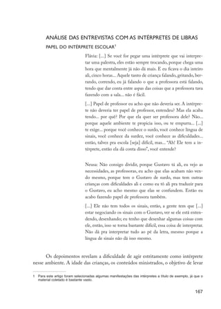167
Análise das entrevistas com as intérpretes de Libras
Papel do intérprete escolar1
Flávia: [...] Se você for pegar uma intérprete que vai interpre-
tar uma palestra, eles estão sempre trocando, porque chega uma
hora que mentalmente já não dá mais. E eu ficava o dia inteiro
ali, cinco horas... Aquele tanto de criança falando, gritando, ber-
rando, correndo, eu já falando o que a professora está falando,
tendo que dar conta entre aspas das coisas que a professora tava
fazendo com a sala... não é fácil.
[...] Papel de professor eu acho que não deveria ser. A intérpre-
te não deveria ter papel de professor, entendeu? Mas ela acaba
tendo... por quê? Por que ela quer ser professora dele? Não...
porque aquele ambiente te propicia isso, ou te empurra... [...]
te exige... porque você conhece o surdo, você conhece língua de
sinais, você conhece da surdez, você conhece as dificuldades...
então, talvez pra escola [seja] difícil, mas... “Ah! Ele tem a in-
térprete, então ela dá conta disso”, você entende?
Neusa: Não consigo dividir, porque Gustavo tá ali, eu vejo as
necessidades, as professoras, eu acho que elas acabam não ven-
do mesmo, porque tem o Gustavo de surdo, mas tem outras
crianças com dificuldades ali e como eu tô ali pra traduzir para
o Gustavo, eu acho mesmo que elas se confundem. Então eu
acabo fazendo papel de professora também.
[...] Ele não tem todos os sinais, então, a gente tem que [...]
estar negociando os sinais com o Gustavo, ver se ele está enten-
dendo, desenhando; eu tenho que desenhar algumas coisas com
ele, então, isso se torna bastante difícil, essa coisa de interpretar.
Não dá pra interpretar tudo ao pé da letra, mesmo porque a
língua de sinais não dá isso mesmo.
Os depoimentos revelam a dificuldade de agir estritamente como intérprete
nesse ambiente. A idade das crianças, os conteúdos ministrados, o objetivo de levar
1	 Para este artigo foram selecionadas algumas manifestações das intérpretes a título de exemplo, já que o
material coletado é bastante vasto.
EdInc_Rev2.indd 167 9/22/09 4:58:14 PM
 