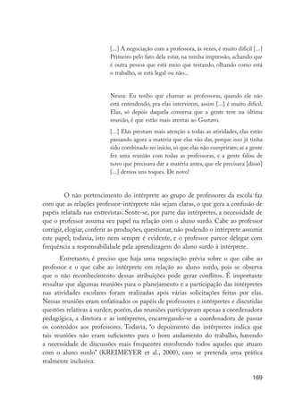 169
[...] A negociação com a professora, às vezes, é muito difícil [...]
Primeiro pelo fato dela estar, na minha impressão, achando que
é outra pessoa que está meio que testando, olhando como está
o trabalho, se está legal ou não...
Neusa: Eu tenho que chamar as professoras, quando ele não
está entendendo, pra elas intervirem, assim [...] é muito difícil.
Elas, só depois daquela conversa que a gente teve na última
reunião, é que estão mais atentas ao Gustavo.
[...] Elas prestam mais atenção a todas as atividades, elas estão
passando agora a matéria que elas vão dar, porque isso já tinha
sido combinado no início, só que elas não cumpriram; aí a gente
fez uma reunião com todas as professoras, e a gente falou de
novo que precisava dar a matéria antes, que ele precisava [disso]
[...] demos uns toques. De novo!
	 O não pertencimento do intérprete ao grupo de professores da escola faz
com que as relações professor-intérprete não sejam claras, o que gera a confusão de
papéis relatada nas entrevistas. Sente-se, por parte das intérpretes, a necessidade de
que o professor assuma seu papel na relação com o aluno surdo. Cabe ao professor
corrigir, elogiar, conferir as produções, questionar, não podendo o intérprete assumir
este papel; todavia, isto nem sempre é evidente, e o professor parece delegar com
frequência a responsabilidade pela aprendizagem do aluno surdo à intérprete.
Entretanto, é preciso que haja uma negociação prévia sobre o que cabe ao
professor e o que cabe ao intérprete em relação ao aluno surdo, pois se observa
que o não reconhecimento dessas atribuições pode gerar conflitos. É importante
ressaltar que algumas reuniões para o planejamento e a participação das intérpretes
nas atividades escolares foram realizadas após várias solicitações feitas por elas.
Nessas reuniões eram enfatizados os papéis de professores e intérpretes e discutidas
questões relativas à surdez; porém, das reuniões participavam apenas a coordenadora
pedagógica, a diretora e as intérpretes, encarregando-se a coordenadora de passar
os conteúdos aos professores. Todavia, “o depoimento das intérpretes indica que
tais reuniões não eram suficientes para o bom andamento do trabalho, havendo
a necessidade de discussões mais frequentes envolvendo todos aqueles que atuam
com o aluno surdo” (KREIMEYER et al., 2000), caso se pretenda uma prática
realmente inclusiva.
EdInc_Rev2.indd 169 9/22/09 4:58:14 PM
 